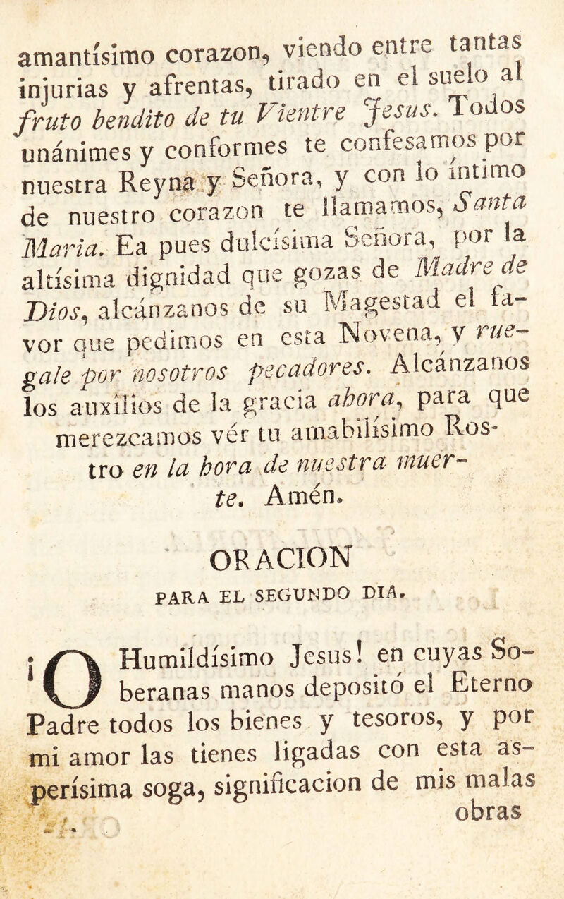 amantísimo corazón, viendo entre tantas iniurias y afrentas, tirado en el suelo al fruto bendito de tu Vientre Jesús. 1 odos unánimes y conformes te confesamos por nuestra Reyna..y Señora, y con lo intitno de nuestro corazón te llamamos, ó anta Marta. Ea pues dulcísima Señora, por la altísima dignidad que gozas de m.adre de Dios, alcánzanos de su Magostad el ta- vor que pedimos en esta Novena,^ V nue gale por nosotros pecadores. Alcánzanos los auxilios de la gracia ahora, para que merezcamos ver tu amabilísimo RoS tro en la hora de nuestra muer- te. Amén. ORACION PARA EL SEGUNDO DIA. Humildísimo Jesús! en cuyas So- beranas manos depositó el Eterno Padre todos los bienes y tesoros, y por mi amor las tienes ligadas con esta as- perísima soga^ signincacion de mis malas obras
