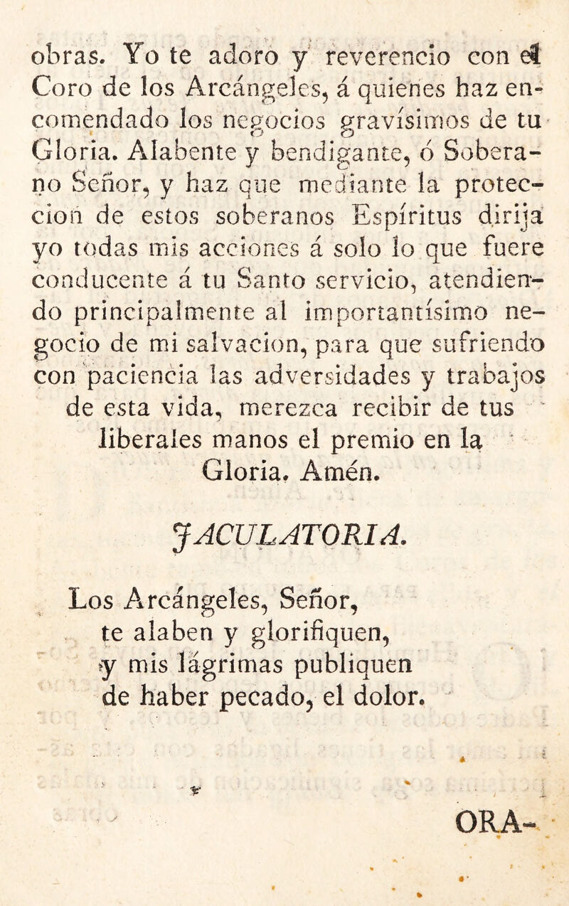 »> i • obras. Yo te adoro y reverencio con el Coro de los Arcángeles, á quienes haz en- comendado los negocios gravísimos de tu Gloria, Alábente y bendigante, 6 Sobera- no Señor, y haz que mediante la protec- ción de estos soberanos Espíritus dirija yo todas mis acciones á solo lo que fuere conducente á tu Santo servicio^ atendien- do principalmente al ¡mportantísimo ne- gocio de mi salvación, para que sufriendo con paciencia las adversidades y trabajos de esta vida, merezca recibir de tus ^ liberales manos el premio en la Gloria, Amén. JACULATORIA. Los Arcángeles, Señor, te alaben y glorifiquen, iy mis lágrimas publiquen de haber pecado, el dolor. /