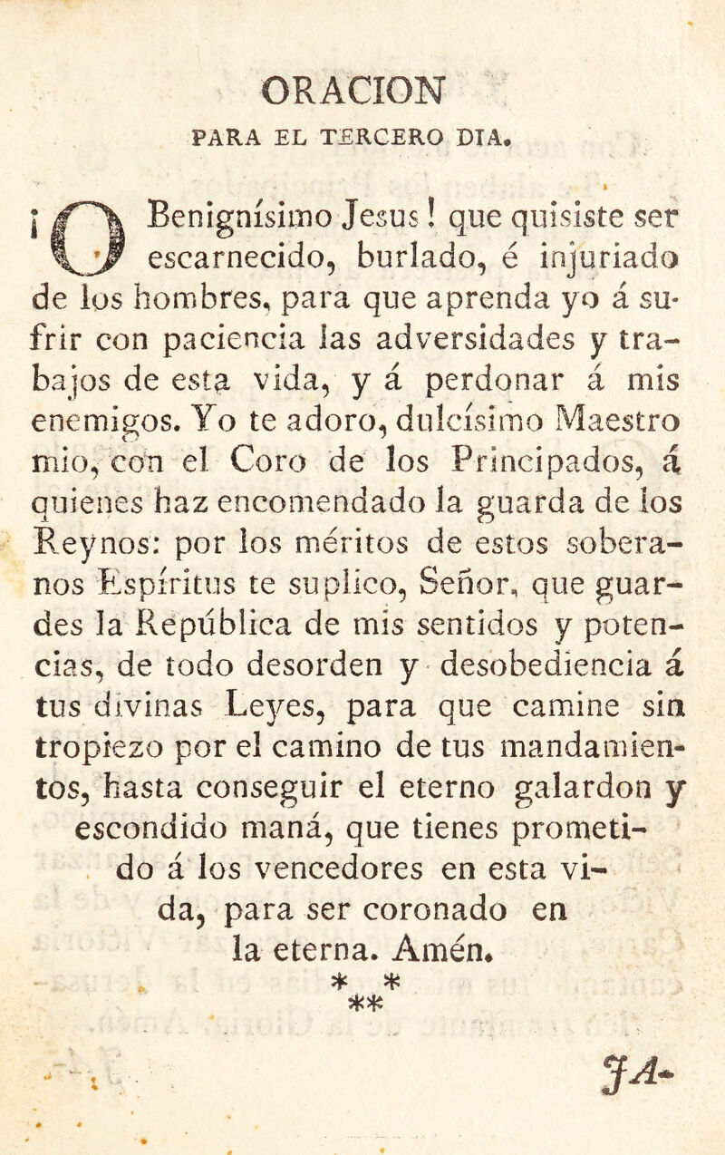 PARA EL TERCERO DIA. i Benignísimo Jesús! que quisiste ser escarnecido, burlado, é injuriado de los hombres, para que aprenda yo á su- frir con paciencia las adversidades y tra- bajos de est^ vida, y á perdonar á mis enemigos. Yo te adoro, dulcísimo Maestro mió, con el Coro de los Principados, á quienes haz encomendado la guarda de ios Reynos; por los méritos de estos sobera- nos Rspíritus te suplico, Señor, que guar- des la República de mis sentidos y poten- cias, de todo desorden y desobediencia á tus divinas Le3/es, para que camine sin tropiezo por el camino de tus mandamien- tos, hasta conseguir el eterno galardón y escondido maná, que tienes promeü- . do á los vencedores en esta vi- da, para ser coronado en ia eterna. Amém * a