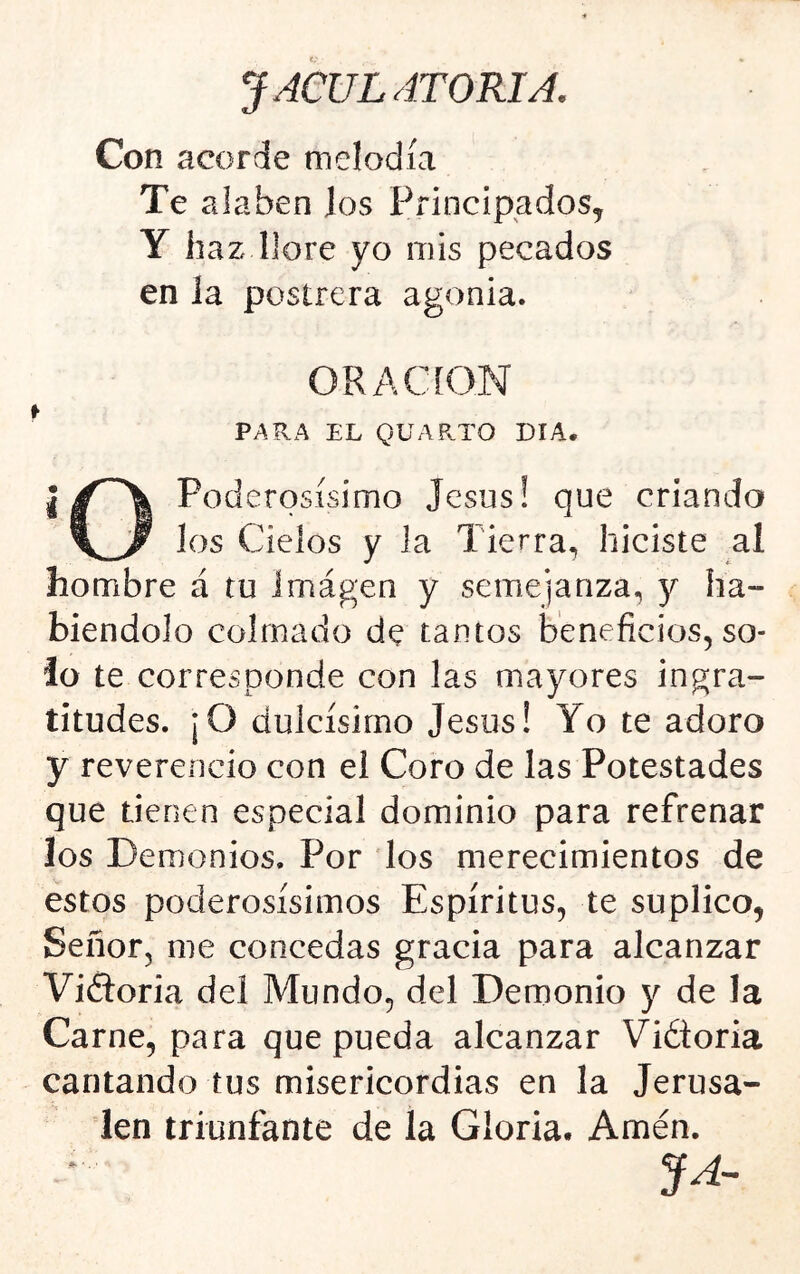 Con acorde melodía Te alaben los Principados, Y haz llore yo mis pecados en la postrera agonia. ORACION f PARA EL QUARTO DIA. iPoderosísimo Jesús! que criando los Cielos y la Tierra, hiciste al hombre á tu imágen y semejanza, y ha- biéndolo colmado de tantos beneficios, so- lo te corresponde con las mayores ingra- titudes. ¡O dulcísimo Jesús! Yo te adoro y reverencio con el Coro de las Potestades que tienen especial dominio para refrenar los Demonios. Por los merecimientos de estos poderosísimos Espíritus, te suplico, Señor, me concedas gracia para alcanzar Vifloria del Mundo, del Demonio y de la Carne, para que pueda alcanzar Vidtoria cantando tus misericordias en la Jerusa- len triunfante de la Gloria. Amén. JA~