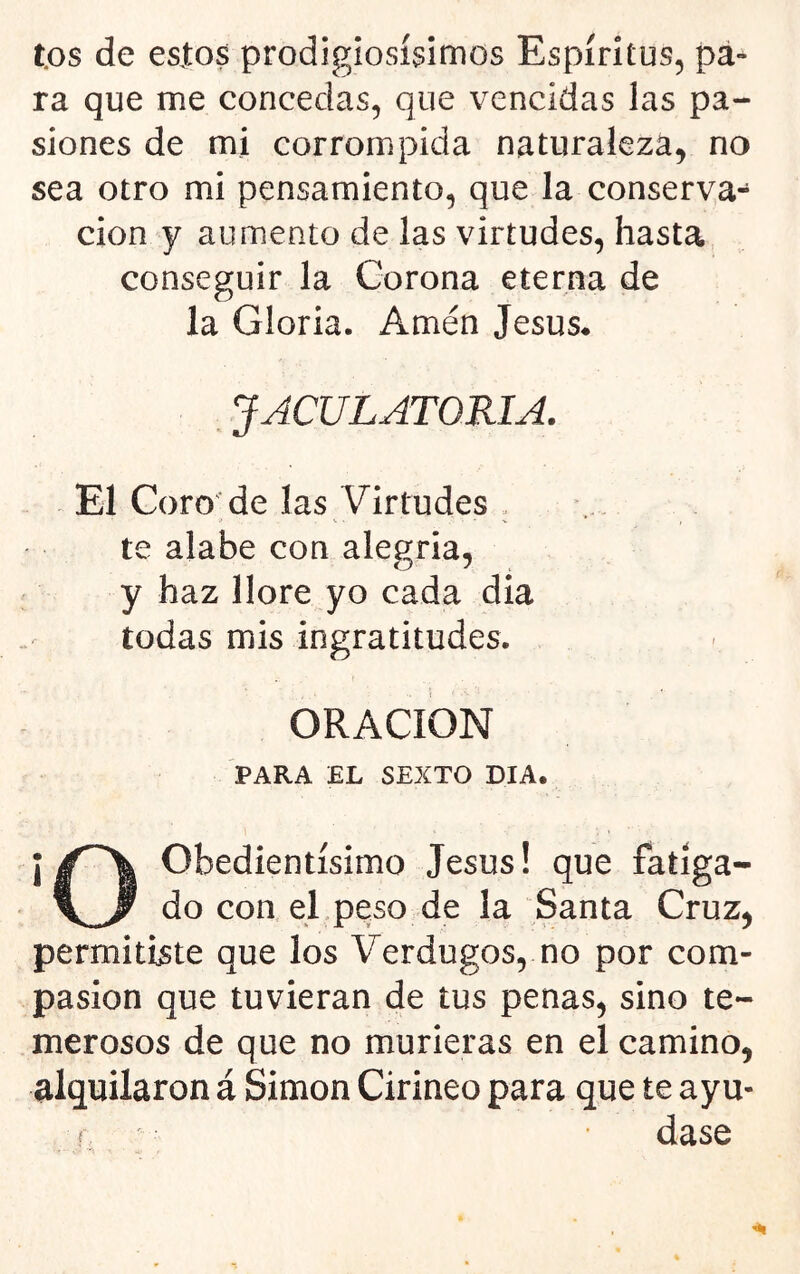 tos de esjtos prodigiosísimos Espíritus, pa- ra que me concedas, que vencidas las pa- siones de mi corrompida naturaleza, no sea otro mi pensamiento, que la conserva- ción y aumento de las virtudes, hasta conseguir la Corona eterna de la Gloria. Amén Jesús* JACULATORIA. El Coro'de las Virtudes . te alabe con alegria, y haz llore yo cada dia todas mis ingratitudes. ORACION PARA EL SEXTO DIA. Obedientísimo Jesús! que fatíga- do con el peso de la Santa Cruz, permitiste que los Verdugos, no por com- pasión que tuvieran de tus penas, sino te- merosos de que no murieras en el camino, alquilaron á Simón Cirineo para que te ayu- í dase
