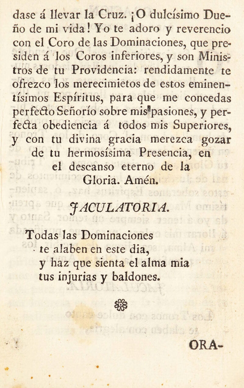 dase á llevar la Cruz. ¡ O dulcísimo Due- ño de mi vida! Yo te adoro y reverencia con el Coro de las Dominaciones, que pre- siden á los Coros inferiores, y son Minis- tros de tu Providencia: rendidamente te ofrezco los merecimietos de estos eminen- tísimos Espíritus, para que me concedas perfedo Señorío sobre mis^pasiones, y per- feda obediencia á todos mis Superiores, y con tu divina gracia merezca gozar de tu hermosísima Presencia, en el descanso eterno de la Gloria. Amén. JACULATORIA. ^ Todas las Dominaciones • te alaben en este dia, y haz que sienta el alma mía tus injurias y baldones*