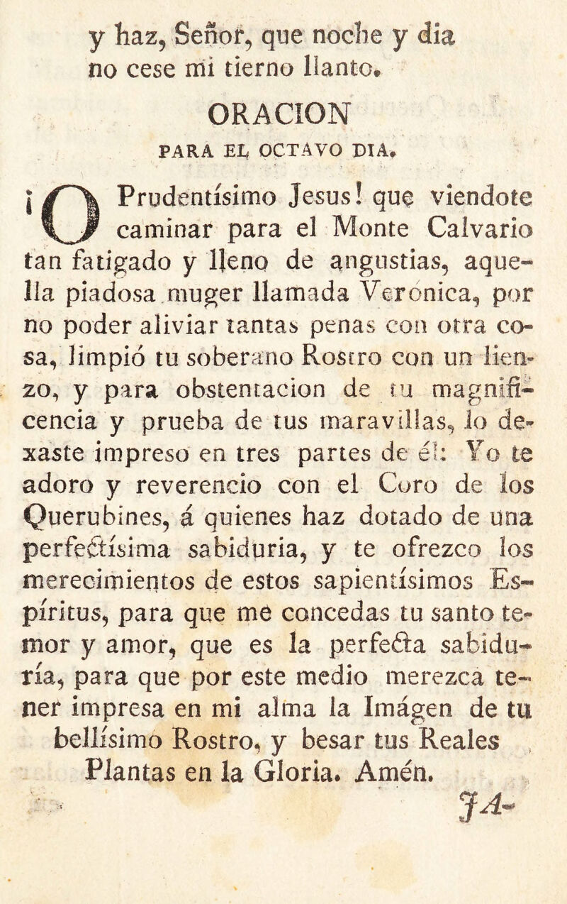 y haz, Sefior^ que noche y día no cese mi tierno llanto* ORACION PARA El, OCTAVO DIA* Prudentísimo Jesús! que viendote caminar para el Monte Calvario tan fatigado y lleno de angustias, aque- lla piadosa muger llamada Verónica, por no poder aliviar tantas penas con otra co- sa, limpió tu soberano Rostro con un lien- zo, y para obstentacion de íu magnifi- cencia y prueba de tus maravillas, lo de- xaste impreso en tres partes de él: Yo te adoro y reverencio con el Coro de los Querubines, á quienes haz dotado de una perfeítísima sabiduría, y te ofrezco los merecimientos de estos sapientísimos Es- píritus, para que me concedas tu santo te- mor y amor, que es la perfeéia sabidu- ría, para que por este medio merezca te- ner impresa en mi alma la Imágen de tu bellísimo Rostro, y besar tus Reales , Plantas en la Gloria. Amén. JA