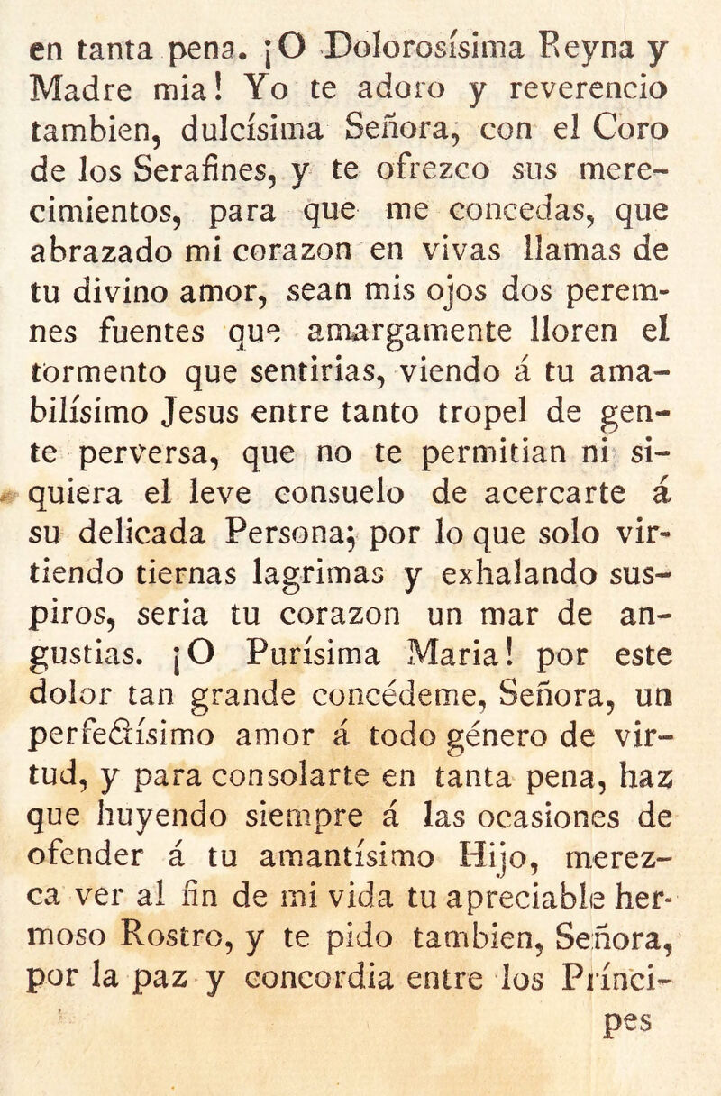 en tanta pena. ¡O Dolorosislma Reyna y Madre mia! Yo te adoro y reverencio también, dulcísima Señora, con el Coro de los Serafines, y te ofrezco sus mere- cimientos, para que me concedas, que abrazado mi corazón en vivas llamas de tu divino amor, sean mis ojos dos perem- nes fuentes que amargamente lloren el tormento que sentirías, viendo á tu ama- bilísimo Jesús entre tanto tropel de gen- te perversa, que no te permitían ni si- quiera el leve consuelo de acercarte á su delicada Persona; por lo que solo vir- tiendo tiernas lagrimas y exhalando sus- piros, seria tu corazón un mar de an- gustias. ¡O Purísima María! por este dolor tan grande concédeme, Señora, un perfedísimo amor á todo género de vir- tud, y para consolarte en tanta pena, haz que huyendo siempre á las ocasiones de ofender á tu amantísimo Hiío, merez- ca ver al fin de mi vida tu apreciable her- moso Rostro, y te pido también, Señora, por la paz y concordia entre los Prínci- pes