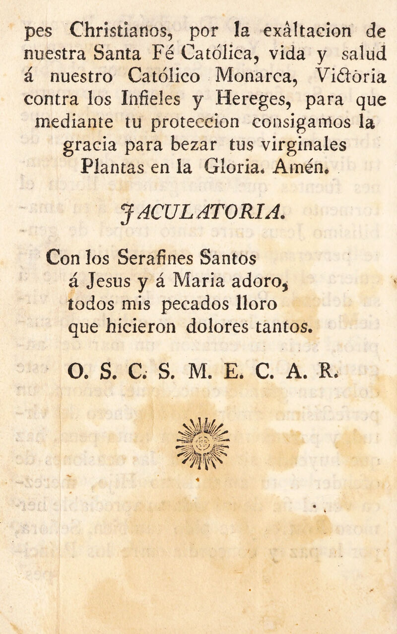 pes Chrisílaríos, por la exáltadon de nuestra Santa Fe Católica, vida y salud á nuestro Católico Monarca, Viétória contra los Infieles y Hereges, para que mediante tu protección consigamos la gracia para bezar tus virginales Plantas en la Gloria* Amené JACULATORIA. Con los Serafines Santos á Jesús y á Maria adoro^ todos mis pecados lloro que hicieron dolores tantos. O. S. C. S. M. E. C. A. R.