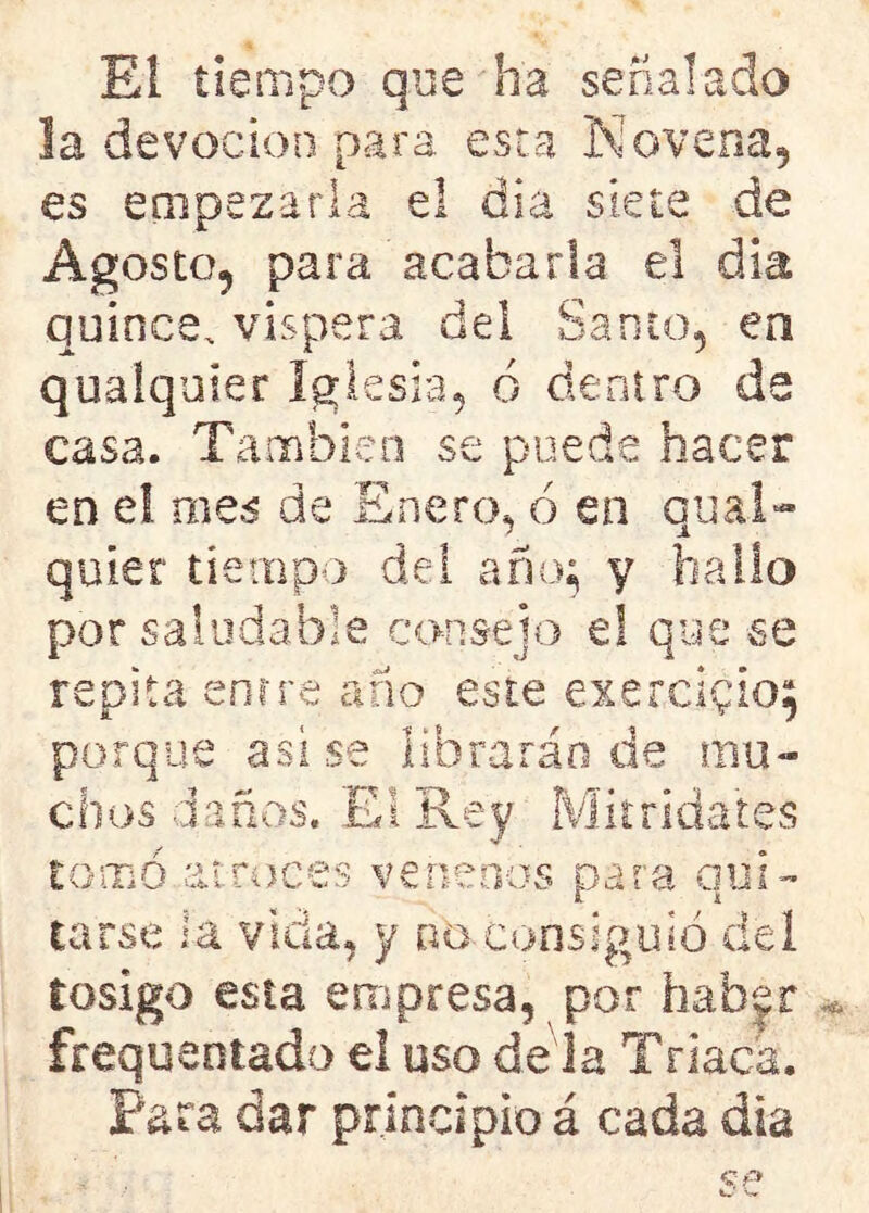 El tiempo que ha señalado la devoción para esta Novena, es empezarla el día siete de Agosto, para acabarla el día quince, víspera del Santo, en qualquier Iglesia, ó dentro de casa. También se puede hacer en el mes de Enero, ó en cual- quier tiempo del año; y hallo por saludable consejo e! que se repita entre año este exercigioj porque asi se librarán de mo- chos daños. El Rey Mitridates tomó atroces venenos para qui- tarse la vida, y no consiguió del tosigo esta empresa, por haber frequentado el uso dé la Triaca. Para dar principio á cada dia
