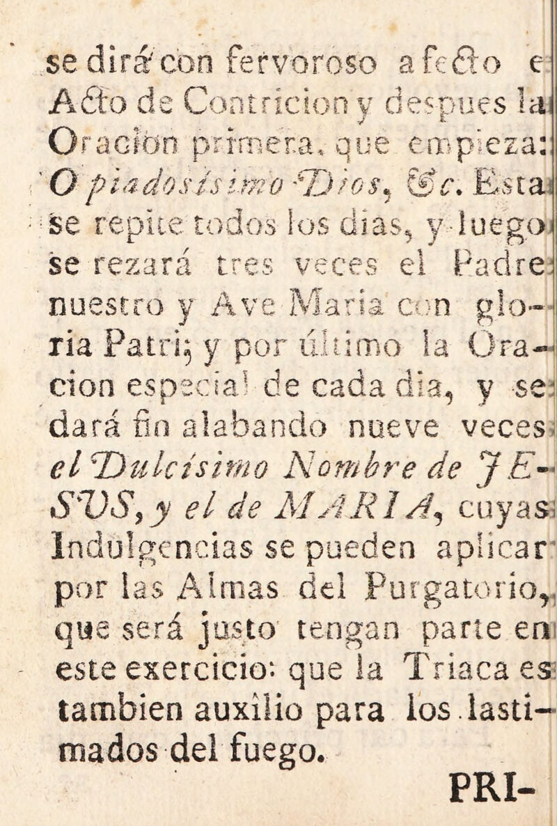 se dirá'con fervoroso afeito e Adío de Contrición y después la Oración primera, que empieza! ’ O p i a do sís im o ? o s • &c. E s t a\ se repite todos los dtas^ y Íuegp¡ se rezará tres veces el Padre nuestro y Ave María con glo- ria Patrq y por ultimo Sa Ora- ción especial de cada dia, y $e^ dará fin alabando nueve veces- el \Dulcísimo Nombre de JE« SUS, y el de AJARIA, cuyas: Indulgencias se pueden aplicar por las Almas del Purgatorio, que será justo tengan parte en este exercicio*. que la Triaca es: también auxilio para ios . lasti- mados del fuego. PRI-