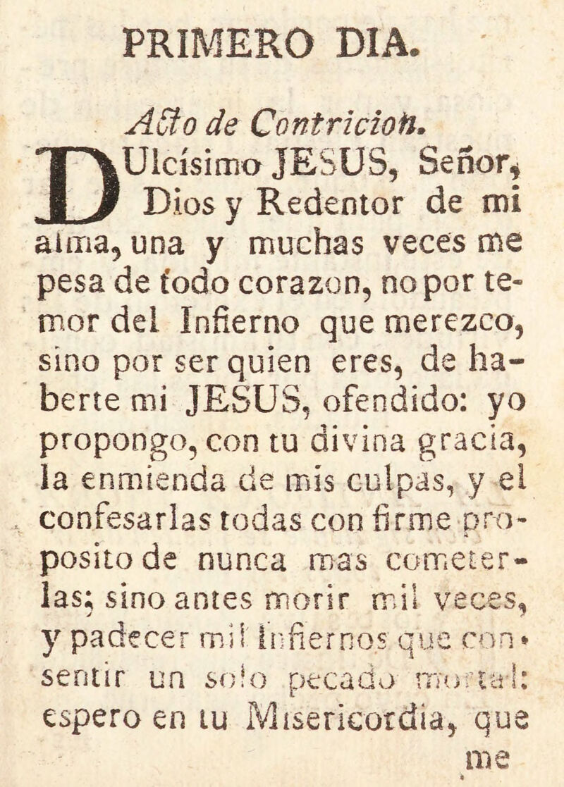 PRIMERO DIA. ASto de Contricioti. DUicísimo JESUS, Señor, Dios y Redentor de mi alma, una y muchas veces me pesa de t’odo corazón, no por te» mor del Infierno que merezco, sino por ser quien eres, de ha- berte mi JESUS, ofendido: yo propongo, con tu divina gracia, la enmienda de mis culpas, y el confesarlas todas con firme pro- A posito de nunca mas cometer- las; sino antes morir mil veces, y padecer mil Infiernos que con* sentir un solo pecado murtal: espero en tu Misericordia, que