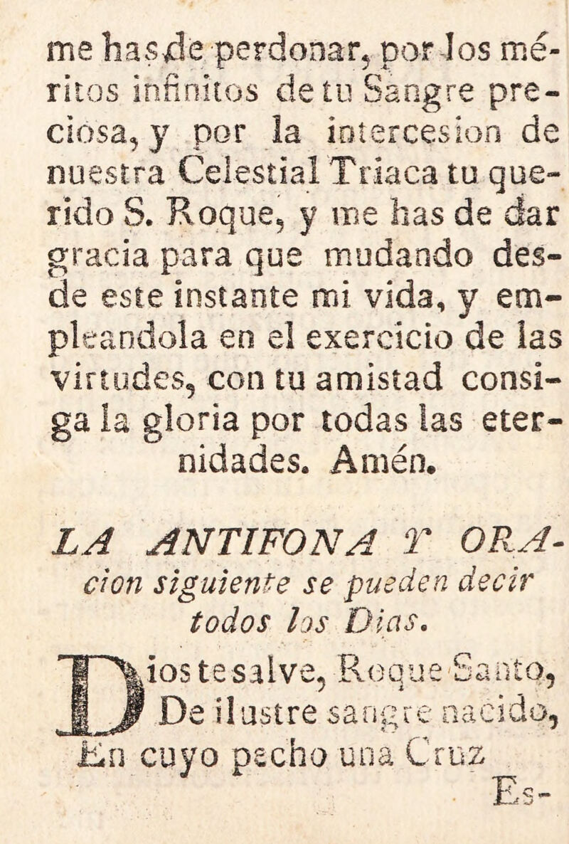 me has-de perdonar, par los mé- ritos infinitos de tu Sangre pre- ciosa, y por la intercesión de nuestra Celestial Triaca tu que- rido S. Roque, y me has de dar gracia para que mudando des- de este instante mi vida, y em- pleándola en el exereicio de las virtudes, con tu amistad consi- ga la gloria por todas las eter- nidades, Amén. LA ANTIFONA T ORA- don siguiente se pueden decir todos los Di as. Dios te salve, Roque Santo, De ilustre sangre nacido, En cuyo pecho una Cruz Es-