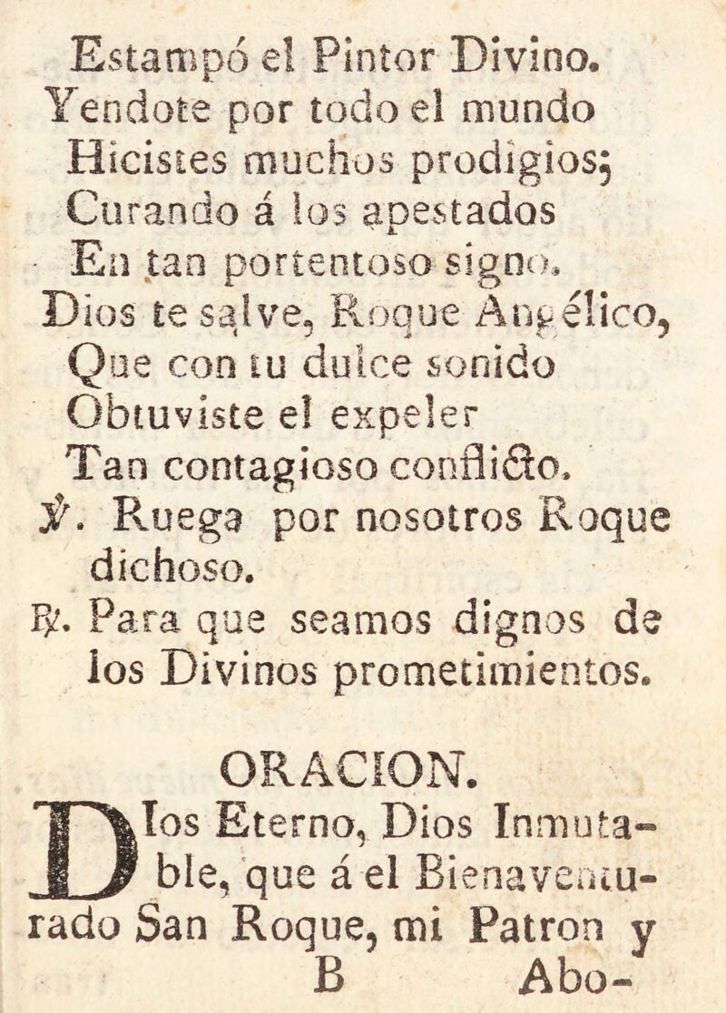 Estampó e! Pintor Divino. Yen dote por todo el mundo Hicistes muchos prodigios; Curando á ios apestados • En tan portentoso signo. Dios te salve, Roque Angélico, Que con tu dulce sonido Obtuviste e! expeler Tan contagioso conflido, S' Ruega por nosotros Roque dichoso. íb Para que seamos dignos de ios Divinos prometimientos. ORACION. Dios Eterno, Dios Inmuta- ble, que á el Bienaventu- rado San Roque, mi Patrón y B Abo*