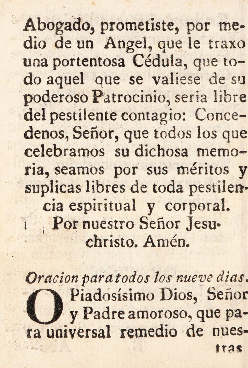 Abogado, prometiste, por me- dio de un Angel, que le traxo una portentosa Cédula, que to- do aquel que se valiese de su poderoso Patrocinio, seria libre del pestilente contagio: Concé- denos, Señor, que todos los que celebramos su dichosa memo- ria, seamos por sus méritos y suplicas libres de toda pestilen- cia espiritual y corporal, i Por nuestro Señor Jesu- christo. Amén. Oración para todos los nueve dias. O Piadosísimo Dios, Señor y Padre amoroso, que pa- ra universal remedio de nues- tra*