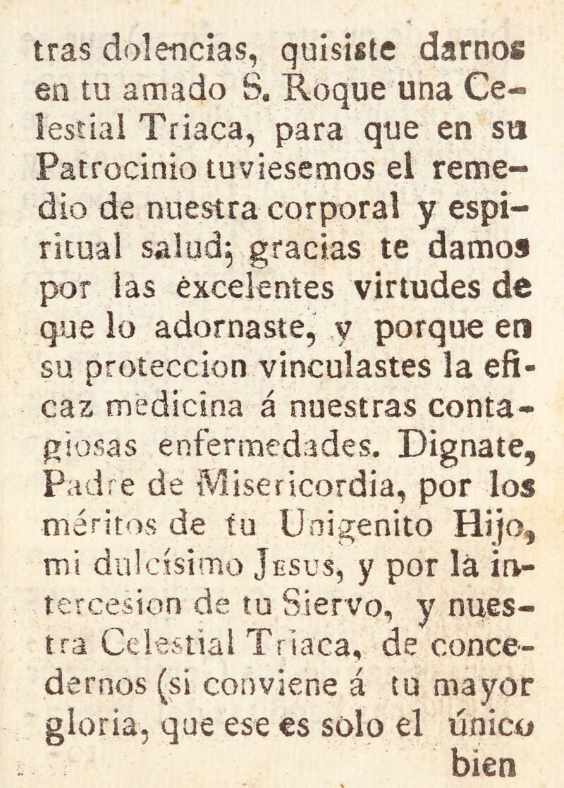 tras dolencias, quisiste darnon en tu amado Sa Roque una Ce- lestial Triaca, para que en su Patrocinio tuviésemos el reme- dio de nuestra corporal y espi- ritual salud, gracias te damos por las excelentes virtudes de que lo adornaste, v porque eti su protección vinculastes la efi- caz medicina á nuestras conta- giosas enfermedades. Dígnate, Padre de Misericordia, por los méritos de tu Unigénito Hijo, mi dulcísimo jesús, y por la in- tercesión de tu Siervo, y nues- tra Celestial Triaca, de conce- dernos (si conviene á tu mayor gloria, que ese es sólo el único