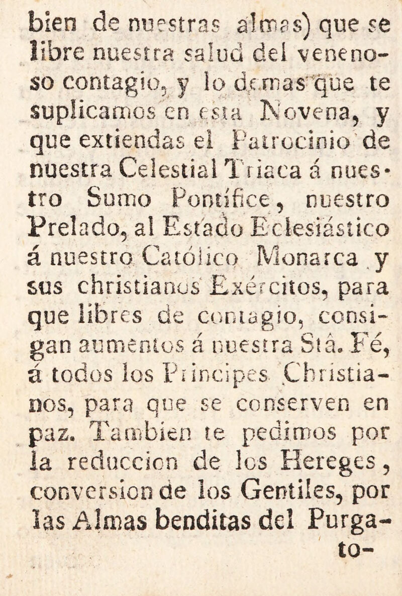 bien de nuestras almas) que se libre nuestra salud del veneno- so contagio, y lo dornas'que te suplicamos en esta Novena, y que extiendas ei Patrocinio de nuestra Celestial Triaca á nues- tro Sumo Pontífice, nuestro Prelado, al Estado Eclesiástico á nuestro Católico Monarca y sus christianus Exércitos, para que libres de contagio, consi- gan aumentos á nuestra Stá. Fe, ú todos los Principes. Cbnstia- nos, para que se conserven en paz. También te pedimos por la reducción de los Hereges, conversión de los Gentiles, por las Almas benditas del Púrga- lo-