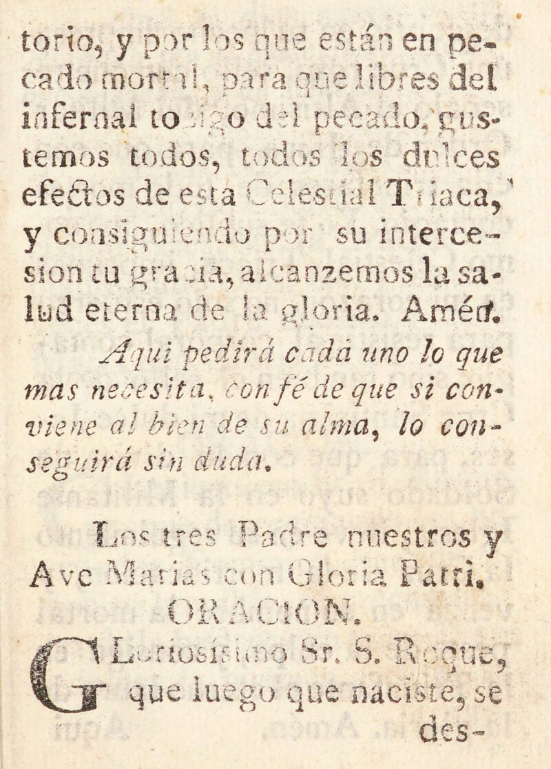 torio, y por los que están en pe* cado mam!, para que libres del infernal to upo del péeadoPgus- temos todos, efeétas de esta los drices todos Celestial Tb laca. y consiguiendo por su interce- sión tu gra da, alcanzamos la sa- lud eterna de la gloria. Amérf. Aquí pedirá cada uno lo que mas necesita, con fe de que si con- viene al bien de su alma, lo con- seguirá sin duda, Los tres Padre nuestros y % j Ave Marías con Gloria Partí, ORACION» f~1 Lodosísimo Sr. S. R cerne, j. 7 que luego que naciste, se des-