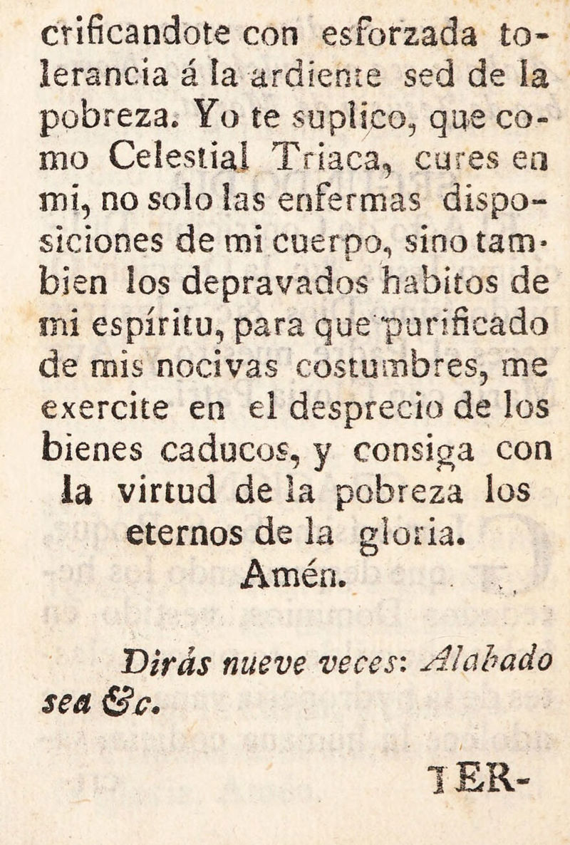 orificándote con esforzada to- lerancia á la ardiente sed de la pobreza. Yo te suplico, que co- mo Celestial Triaca, cures en mi, no solo las enfermas dispo- siciones de mi cuerpo, sino tam- bién ios depravados hábitos de mi espíritu, para que purificado de mis nocivas costumbres, me exercite en ei desprecio de los bienes caducos, y consiga con la virtud de la pobreza los eternos de la gloria. Amén. Dirás nueve veces: Alabado sea Se. l£R-