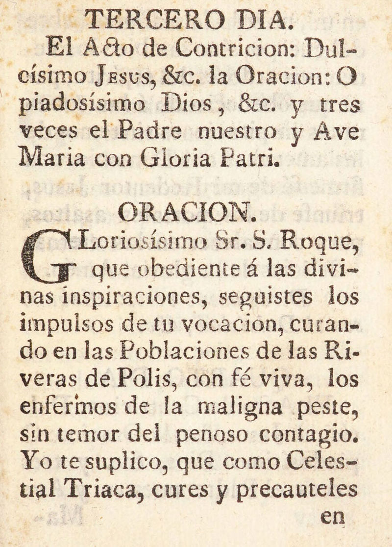 TERCERO DIA, El Ado de Contrición: Dul- císimo Jesús, &c. la Oración: O piadosísimo Dios, &c. y tres veces el Padre nuestro y Ave María con Gloria Patri. ORACION. GLodosísimo Sr. S, Roque, que obediente á las divi- nas inspiraciones, seguistes los impulsos de tu vocación, curan- do en las Poblaciones de las Ri- veras de Polis, con fe viva, los enfermos de !a maligna peste, sin temor del penoso contagio. Yo te suplico, que como Celes- tial Triaca, cures y precauteles en
