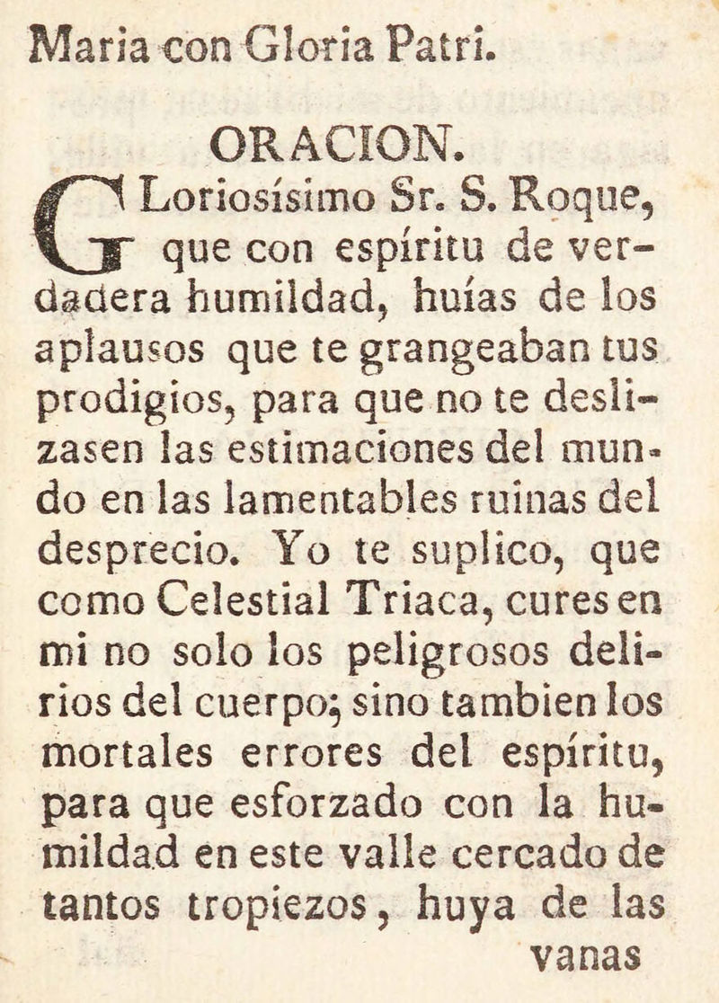 María con Gloría Patrí. ORACION. GLodosísimo Sr. S. Roque, que con espíritu de ver- dadera humildad, huías de los aplausos que te grangeaban tus prodigios, para que no te desli- zasen las estimaciones del mun- do en las lamentables ruinas del desprecio. Yo te suplico, que como Celestial Triaca, cures en mi no solo los peligrosos deli- rios del cuerpo} sino también los mortales errores del espíritu, para que esforzado con la hu- mildad en este valle cercado de tantos tropiezos, huya de las vanas