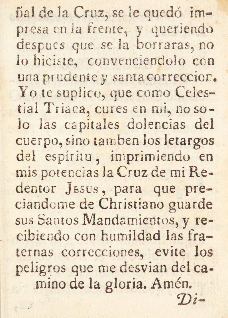 nal de la Cruz, se le quedó im- presa en i a trence, y queriendo después que se la borraras, no io hiciste, convenciéndolo eco una prudente y santa corrección. Yo te suplico, que corno Celes- tial Triaca, cures en mi, no so- lo las capitales dolencias del cuerpo, sino tamben los letargos del espíritu, imprimiendo en mis potencias ia Cruz de mi Re- dentor Jesús, para que pre- ciándome de Christiano guarde sus Santos Mandamientos, y re- cibiendo con humildad las fra- ternas correcciones, evite los pelig ros que me desvian del ca- mino de la gloria. Amén. ©i-