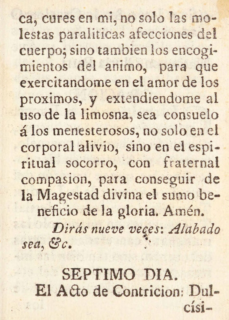 ca, cures en mi, no solo las mo- lestas paraliticas afecciones de! cuerpo^ sino también los encogi- mientos del animo, para que exercitandome en el amor de ios próximos, y extendiéndome al uso de la limosna, sea consuelo á los menesterosos, no solo en el corporal alivio, sino en el espi- ritual socorro, con fraternal compasión, para conseguir de la Magestad divina el suato be- neficio de la gloria. Amén. Dirás nueve veces: Alabado sea, <5V. SEPTIMO DIA. El A&o de Contrición: Dul- císi-