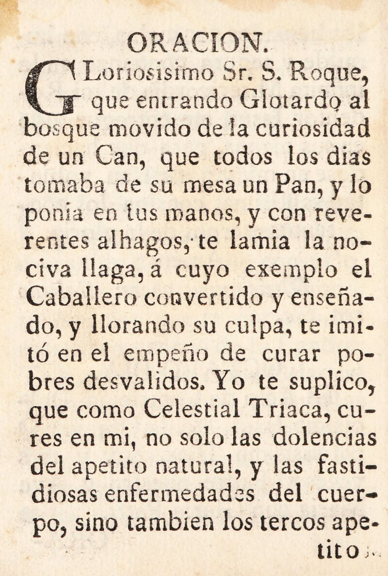 G Leñosísimo Sr. S. Roque, que entrando Glotardo al bosque movido de la curiosidad de un Can, que todos los dias tomaba de su mesa un Pan, y lo ponía en ios manos, y con reve- rentes alhagos,- te lamia la no- civa llaga, á cuyo exemplo el Caballero convertido y enseña- do, y llorando su culpa, te imi- tó en el empeño de curar po- bres desvalidos. Yo te suplico, que como Celestial Triaca, cu- res en mi, no solo las dolencias del apetito natural, y las fasti- diosas enfermedades del cuer- po, sino también los tercos ape- tito J-