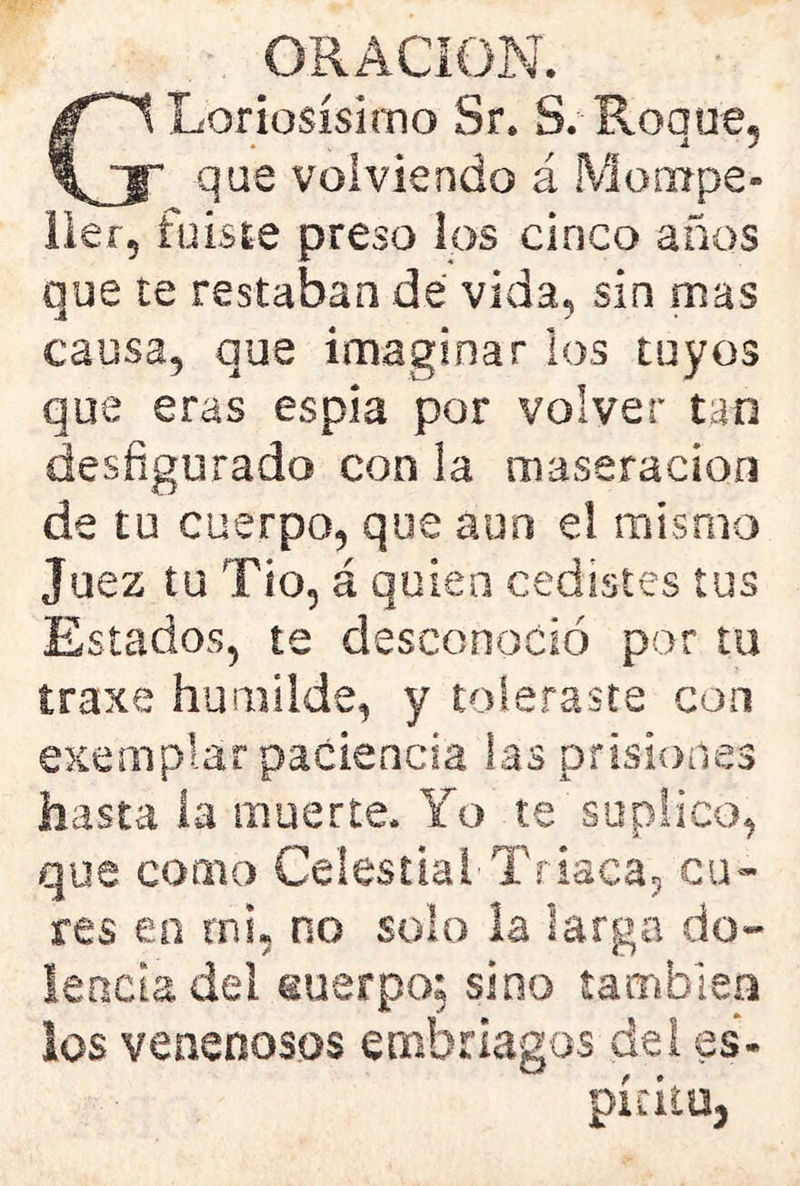GLanosísimo Sr. 3. Roque, que volviendo á Moixrpe- 11er, fuiste preso los cinco años que te restaban de vida, sin mas causa, que imaginar los tuyos que eras espía por volver tan desfigurado con la maseracion de tu cuerpo, que aun el mismo Juez tu Tío, á quien cedistes tus Estados, te desconoció por tu traxe humilde, y toleraste con exemplar paciencia las prisiones hasta ía muerte. Yo te suplico, que como Celestial'Triaca, cu- res en mi, no solo la larga do- lencia del suerpo; sino también los venenosos embriagas del es- píritu.