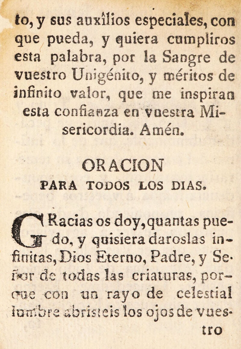 to,y sus auxilios especiales, con que pueda, y quiera cumpliros esta palabra, por ia Sangre de vuestro Unigénito, y méritos de infinito valor, que me inspiran esta confianza en vuestra Mi- sericordia. Amén. ORACION PARA TODOS LOS DIAS. GRacias os doy,quanías pue- do, y quisiera dároslas in- firritas, Dios Eterno, Padre, y Se- iKiv de todas las criaiuras, por- cnie con ua rayo de celesda! lumbre abristeis los ojos de vues- tro