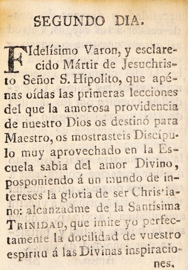 SEGUNDO DIA. Idelísimo \^aron3 y esclare* cido Mártir de Jesuchris- to Señor S. Hipólito, que ape- nas oídas las primeras lecciones del que la amorosa providencia de nuestro Dios os Gestír»o para Maestro, os mostrasteis Discípu- lo muy aprovechado en la Es- cuela sabia del amor Divino, posponiendo á un mundo de in- tereses la gloriaos serEhns la- ño: alcanzadme de la Santísima Trinidad, que imite yo parfec- tameoie la doeüidad de vuestro espíritu á las Divinas iaspiracio-