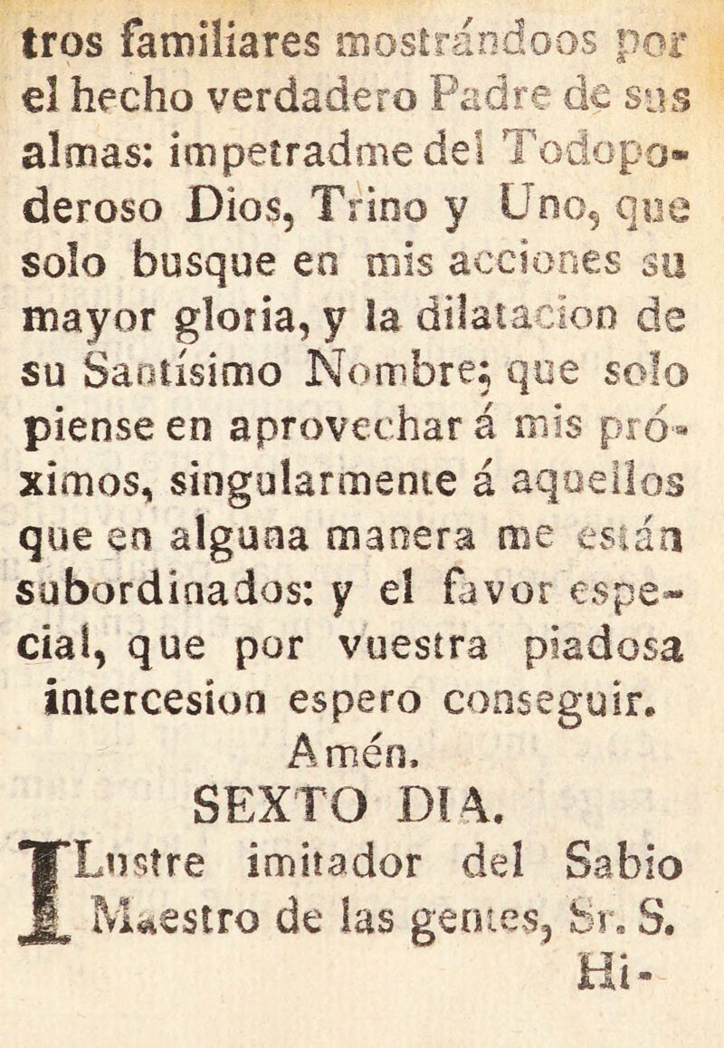 tros familiares mostrándoos por el hecho verdadero Padre de sos almas: impetradme del Todopo- deroso Dios, Trino y Uno, que solo busque en mis acciones su mayor gloria, y la dilatacioo de su Santísimo Nombre; que solo piense en aprovechará mis pró- ximos, singularmente á aquellos que en alguna manera me están subordinados: y el favor espe- cial, que por vuestra piadosa intercesión espero conseguir. Amén. SEXTO DI 4. ILustre imitador del Sabio Maestro de las gentes, Sr, S. tii*