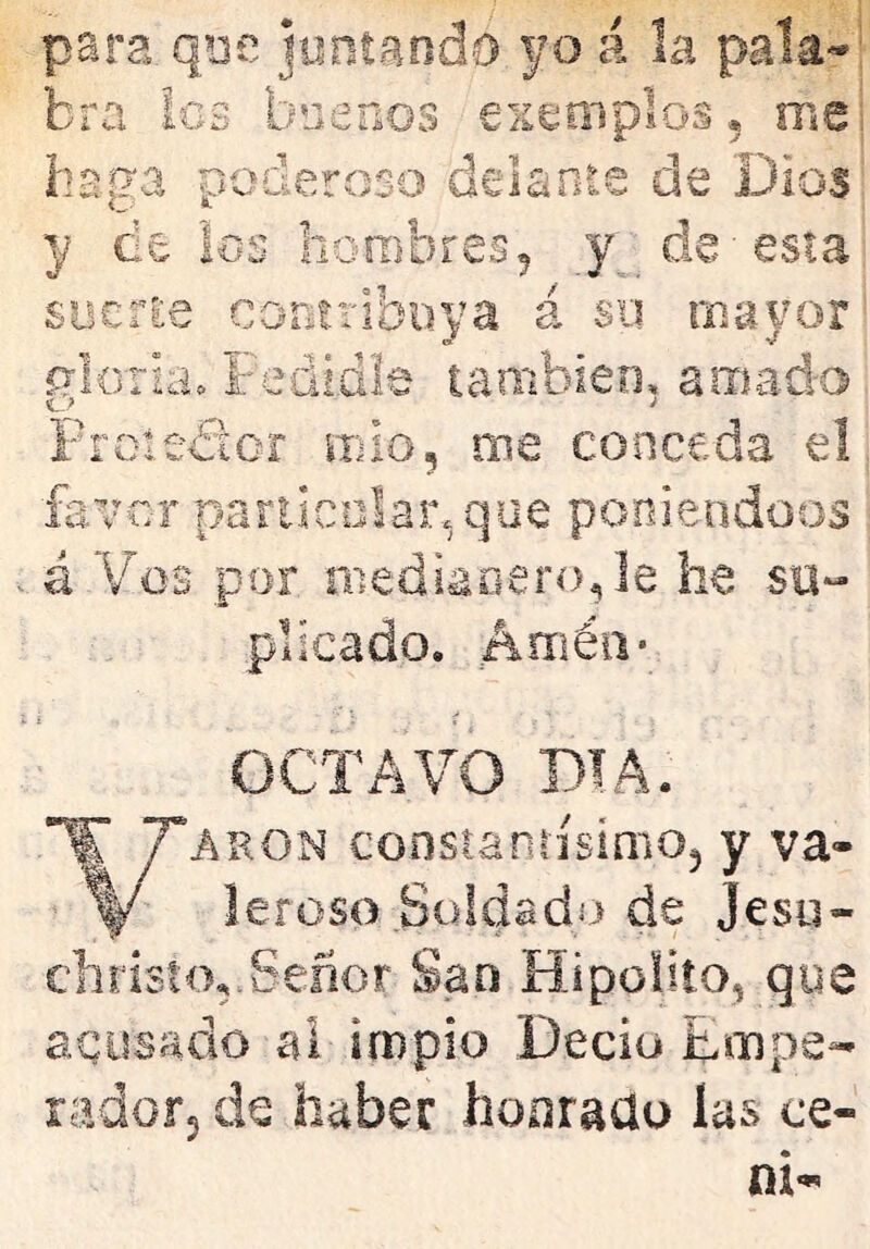 para, qoe juntando yo á la pala- bra les bner¿os exemplos, me': haga poderoso delante de Dios y de los horabres^ de-esta sociEe contribuya á sii mayor rforia» Fedidle también» amado Froiedicr mió, me conceda el favor pariicolar.que poniéndoos á Vos por mediaoeroje he su^ pilcado. Amén* OCTAVO DIA. ARON consianrisimOj y va- leroso Soldado de Jeso- ehristo,.Señor San Hipoüto, que acusado al ¡rnpio Deciu Empe- radofj de haber honrado las ce- ní*