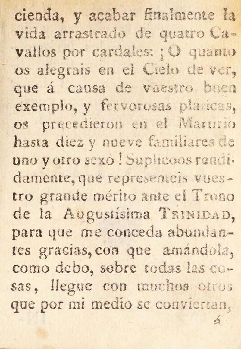 cieoda, y acabar ñnalmeote la vida arrasirado de quasro La- vaíías por cardales: ¡O quanio os alegráis en el Cieits de ver, que á cansa de voestro buen exemplíí, y fervorusa^s pía kas, os precedieron eo el Martino bas^a diez y noeve feiiiíliarea de uno y otro sexo ! Saplteoos rendí» dameateeqoe represenieis vues- tro grande mériro ame eí Trono de la. .Aogusiísííiía TBiNira^D, para que me conceda abuoílaa» tes gracias,con que amándola, como debo, sobre rodas las co- sas, llegue con muchos oíros que por nií medio se coovienaii,