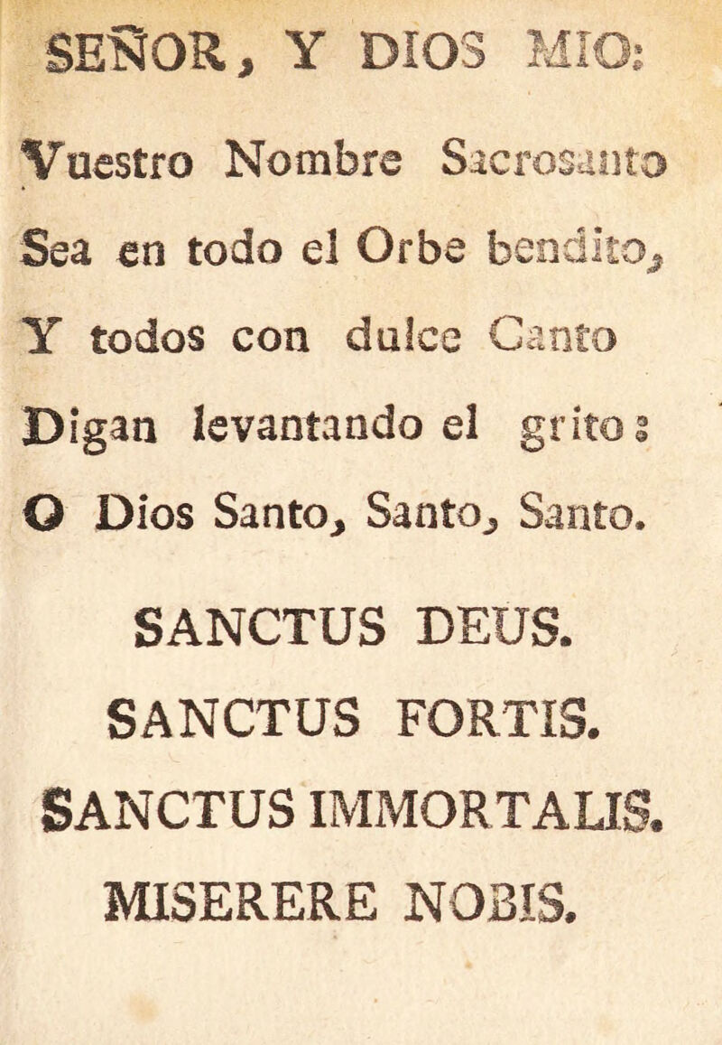 SEííOR, Y DIOS MIOí Vuestro Nombre Sacrosanto Sea en todo el Orbe bendito^ Y todos con dulce Canto Digan levantando el gritos O Dios Santo, Santo, Santo. SANCTUS DEUS. SANCTUS FORTIS. SANCTUS IMMORTALIS. MISERERE NOBIS.