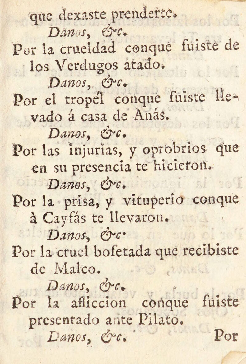 que dexaste prenderte. Danos, &e.- Por ia crueldad conque fuiste de los Verdugos atado. Danos,. Por el tropel conque fuiste lle- vado á casa de Anas. Danos, &c. Por las injurias, y opróbrios cjue en su presencia te hicieron. Danos, Por la prisa, y vituperio conque á Cayíás te llevaron. Danos, ¿Nr* Por la cruel bofetada que recibiste de Maleo. Danos, Por la aflicción conque fuiste presentado ante PUato. Danos, Por