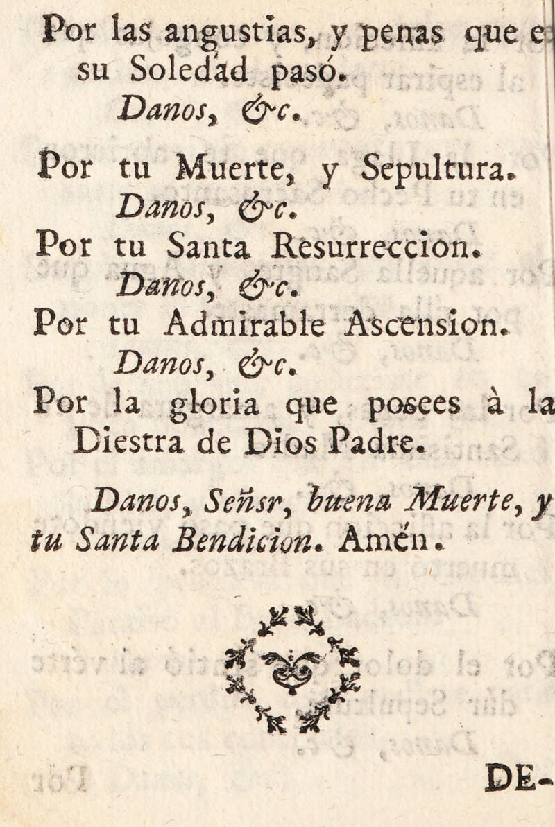 Por las angustias* y penas que e su Soledad pasó. Danos, &c. Por tu Muerte, y Sepultura. Danos, Por tu Santa Resurrección. Danos, &c. Por tu Admirable Ascensión. Danos, Por la gloria que posees á la Diestra de Dios Padre. Danos, Sensr, buena Muerte, y tu Santa Bendición. Amen.