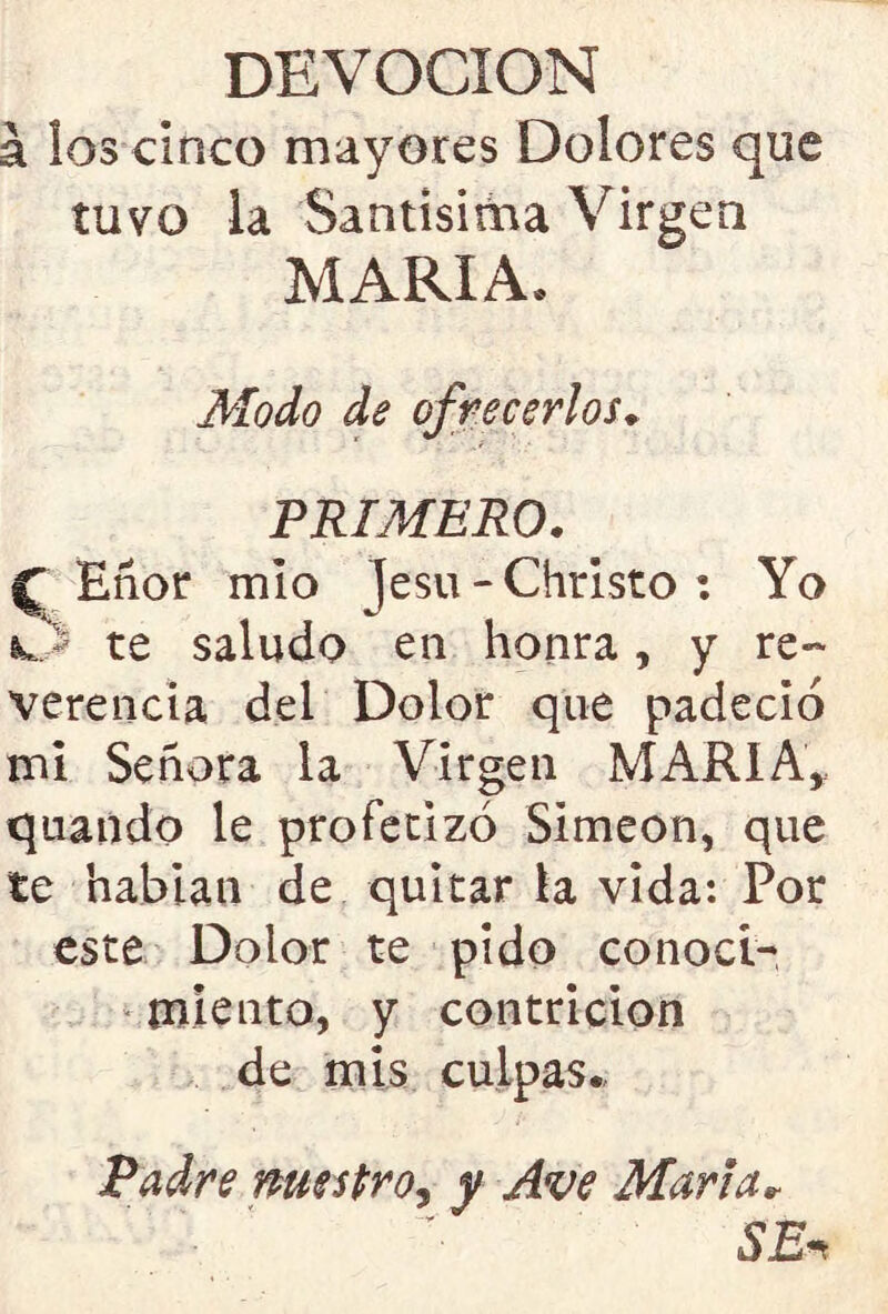 DEVOCION á los cinco mayores Dolores que tuvo la Santísima Virgen MARIA, Modo de ofrecerlos. r j PRIMERO. f Eñor mío je su - Christo : Yo vJ* te saludo en honra, y re- verenda del Dolor que padeció mi Señora la Virgen MARIA, quando le profetizó Simeón, que te habían de quitar la vida: Por este Dolor te pido conoci- miento, y contrición de mis culpas. Padre nuestro, y Ave María* SEn