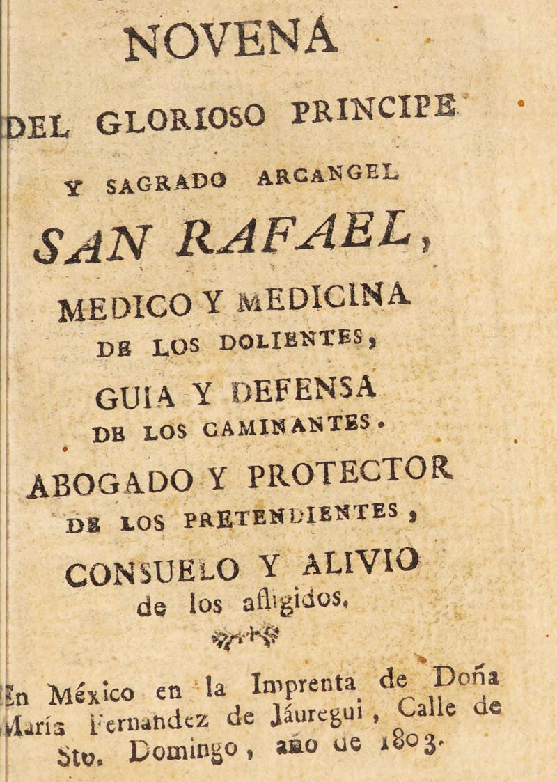 ¡ novena :3EL GLORIOSO PRINCIPE Y ARCANGEL SAN RAFAEL, \ medico y medicina. ¡ db los dolientes , guia y defensa DB LOS CAMINANTES* ABOGADO Y PROTECTOR db los pretendientes , consuelo y alivio de los afligidos. n Mlxlco en la Iniprenta l/ldrís Fernandez de Jaure^ui , Sto. Domingo, aáo ue 1803.