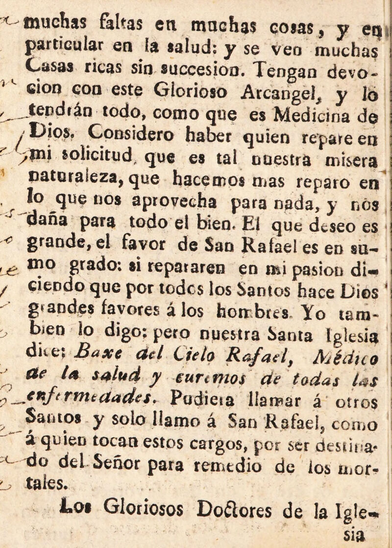 muchas faltas en muchas cosas, y eí|i particular en la salud: y se veo muchas ^ Casas ricas sin succesioo. Tengan devo- ción con este Glorioso Arcángel, y 16 todo, como que es Medicina de / C-ODsidero haber quien repare en j ^ >mi solicitud, que es tal nuestra mísera I ^ Daturaíeza, que hacemos mas reparo en^ , íp ^que nos aprovecha para nada, y nos daña para todo el bien> El que deseo es ' <5 grande, el favor de San Rafael es en su-* ^ mo grado: si repararen en mi pasión di- ^ / ciendo que por lodcs los Santos hace Dios ‘ - glandes favores á los hombres. Yo tara* r bien lo digo: pero nuestra Santa Iglesia dice; Baxe ád Cielo Rafael^ Méduo ae ia salud y iurtmos de todas las ^^^^f^^^ecíadeSr Pudieia Harrear á oíros Sanios y solo llamo á San Rafael, como ! a quien tocan estos cargos, por ser dessina^ ^c- -do del Señor para remedio de ios mor. Lp tales. Coi Gloriosos Dolieres de la Igle-