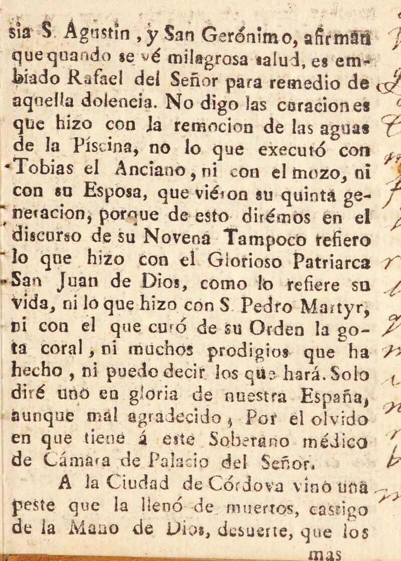 sia S. Agustín , y San Gerónim o, afirmáS ' I quequando se vé milsgrosa «alud, es em** ^iado Rafael dei Señor para remedio de <3^ aquella dolencia. No digo las curación es ^ qiíc hizo con ja remoción de las aguas ^ de la piscina, no lo que executd con •Tobías el Anciano, ni con el tnozo, ni J con «o Esposa, que vicion su quintá ge- y netacion, porque de esto dirémós en el y discurso de su Novena Tampoco refiero “ lo que hizo con el Glorioso Patriarca 7^ • San Juan de Dios, como lo refiere sn .y vida, ni lo que hizo con S Pedro Martyr, pi con el que curó de su Orden la go- A tü coral, ni miicbos prodigios que ha hecho , ni puedo decir los qüe hará.Soio diré uno en gloria de nuestra España, _ aunque mal agradecido ^ Poí él olvido en que tiene á este Soberano médico , de Cámara de Palacio del Señor* ^ A Ja Ciudad de Córdova vinó tina ^ peste que la llenó de muertos, easrigo de la Mano de Dios, desucite, que ios — mas