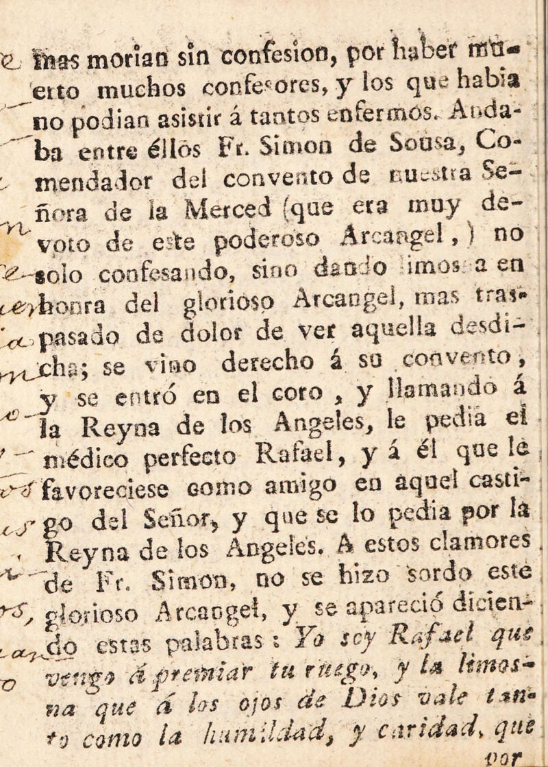 ^ moríad sin confesión, por tiutef tB'd- eito muchos confesores, y los que había ■^no podían asistir á tantos enfermos. Anda- ' ba entre éllos Fr. Simón de Sousa, Co- xnendador dei convento de Se- ñora de ia Merced {que era muy de- ^ voto de este poderoso Arcante!,) no ^**aoIo confesando, sino dan Jo irnos, a en .^>hoofa del glorioso Arcángel, mas trasí. '^.pasado de dolor de ver aquella desdi- . se vino derecho á su convento, ^ y se entró en el coro , y Mamando a ¡ ^' ía Reyna de los Angeles, le pedia ei ; ^médico perfecto Rafael, y á éi que lé ;; favoreciese como amigo eu aquel casti- go del Señor, y que se lo pedia por lá . Reyna de los Angeles. A estos clamores . Fr. Simón, no se hizo sordo este gío.i-ioso Arcángel, y se apareció áicica-• estas palabras t Y(> sef Rafael que. ^ wfír'í áffemlar tu ruego, yU kmQS^ na que d hs ojos de Dio^ vale i tv como ia htimihkd, y candad, que^