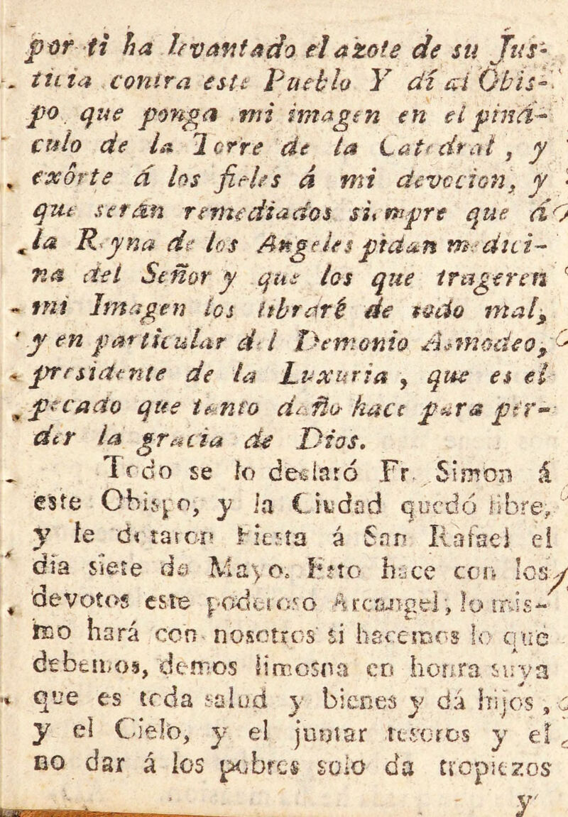 ti ha levantado el azote de su Jus- tilla contra estt Pueblo Y di ai Ohis^'' po que ponga mi imagen en eípind-- culo de U Ierre de ¿a tat^dtal , y exorte d los fieles á mi devedon, y • qut serán remediados sit n^-pre que dO Ja R^yna de los Angeles pidan m.-diti- na del Señor y que los que ttugeren ^ mí Imagen los ithraré de todo ntal^ y en patticuLir í T}enwnío A.>modeo prrsideníe de la Luxuria , qm es el pecado que t^nto díMo hace puta peV’ der la gTf^íia de Dios. Trdo se ío desíard Fr Simón á eíste Obifrj'O, y la Ciiidad quedó hbre, y h di taro-r» ^ier:ía á San Ilafaei ei día siete de o. í*fto buce con los^ devotos este |:-odoio5o ArcaJigel, lo mis- teo hará con nosotros si hacemos lo qué debemos, demos limosna en honra suya que es teda íüiud y bienes y dá hijos, o y el Cielo, y e! juntar res'Ofos y el ^ DO dar á los pobres solo da tropiezos