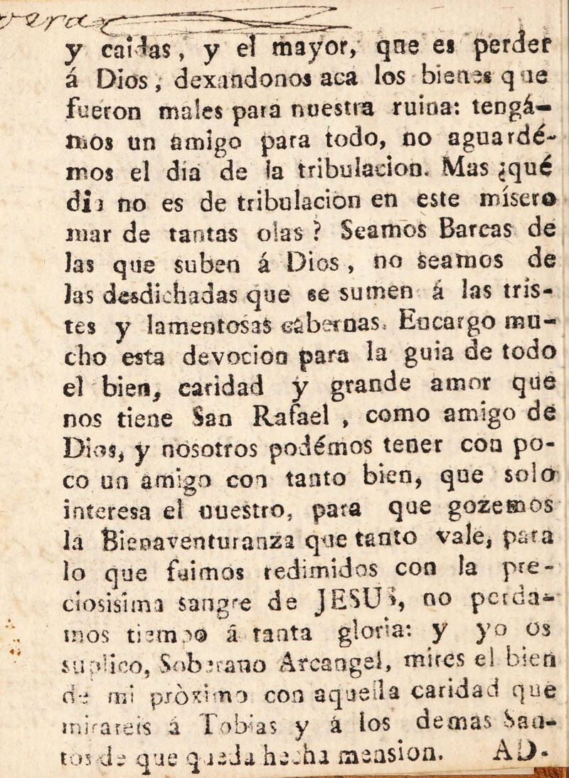 y caítóV y eT mayor, qne es‘perder á Dios , dexandonos aea los bisaes q ae fueron males para noestra ruina: tengá— íiiOs un amigo para todo, no aguardé- ir.os el dia de la tribulación. Mas ¿qué dij no es de tribulación en este mísero mar de tantas olas ? Seamos Barcas de Jas que suben á Dios , no Seamos de las desdichadas que se sumen á las tris- tes y lamentosas €abeíoas^ Encargo mu- cho esta devoción para la guia de todo el bien, caridad y grande amor que nos tiene San Rafael , como amigo dé Dios, y nosotros podémos tener coa po- co uo amigo coo tanto bknj que solo interesa el nuestro, para que gozemós la Bienaventuranza que tanto vale, pata lo que fuimos redimidos con la pre- cíosisima sang^'e de JESÜ^, no pctoa- ínos á tanta glorm: y yo os suplico, Síib^raxjo Arcángel» mires ei bien d-i mi pxóíimo con aqusila caridad que ínirareis á Fobks y á los demas San- tos Je que que Ja hecha measion»