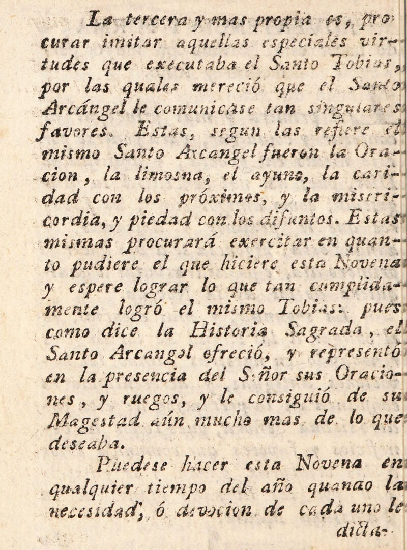 La t'frcem y-mas propia curar imitar aquíHas i'sp^cial^s vir-^- iudís qu€ ex€cutaba ei Sanio lobi--n^ por ¿as quaU^ mfrecio q^-c el Arcángel k covAnniCiise tan sUigMiat-es\ favnres^ Estas, según las refiere t'i\ mismo Santo Axcángelfnerón la Ora ~£Íon f ¡a limosf¿af el ayuris, la cari^ - dad con los próximas', y ¿a misfrir- Cordiá^y piedad con.tos difuntos. Estas miiifias procurará exercitar, en quan^^ ío pudiere el que hiciere esta Novenai y espere lograr lo que tan aimpHda-^e mente legró el mismo Eobiasi. putrsi cpmo dice la Historia Sagrada > ek Santo ArcangA ofreció^ y represento en la.presencia del S ñor sus OraciQ^' nes i y ruegos y y le consiguió de sui féagestad. aun jnucfw mas de. lo que: deseaba. Pile de se hacer esta Hovena in\ . qualquier titnipo de¿ año quanao l¿i\ nepcéidadf ó. áivovion. de ce,da uno le diUiht ■