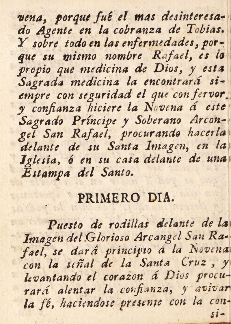 vena, porque fui el mas desinteresa-» do Agente en la cobranza de Tobías, Y sobre todo en las enfermedades, por-» que su mismo nombre Rafael, es h propio que medicina de Dios, y esta Sagrada medicina la encontrard si* empre con seguridad el que con fervor, y confianza hiciere la Novena d este Sagrado Príncipe y Soberano Arcan* gel San Rafael, procurando hacerla delante de su Santa Imagen, en la Iglesia, 6 en su casa delante de una> Estampa del Santo. PRIMERO DIA. Puesto de rodillas delante de la\ Imagen del Glorioso Arcángel San Ra^- fael, se dara principio á la Novenen con la señal de la Santa Cruz , y levantando el corazón d Dios procu* rard alentar la confianza, y avivar la féf haciéndose presente con la con»