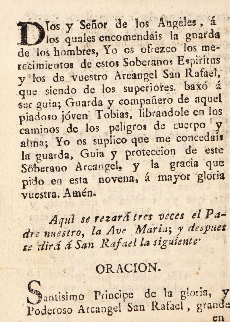 Dios y Señor ’áe los Ang'éles,-4 los quales encomendáis la goarda de los hombres, Yo os ofrezco los tne- tecimientos de estos Soberanos Esgititus y4os de vuestro Arcángel San Raíael, que siendo de los superiores, baxó a sor guia; Guarda y compañero de aquel piadoso ¡oven Tobias. librándole en los caminos de los peligros de cuerpo y Yo os suplico que me concedáis la guarda. Guia y protección de este Soberano Arcángel, y la gracia que pido en esta novena, á mayor glorm vuestra. Amén* Aquí se rezara trn lícces el drs nuestro, la Ave Marta, y despueS se dirá d San Rafael la siguiente OPv ACION. ^Janíisimo rfincipe de la gloria, y poderoso Arcángel San Rafael, grande