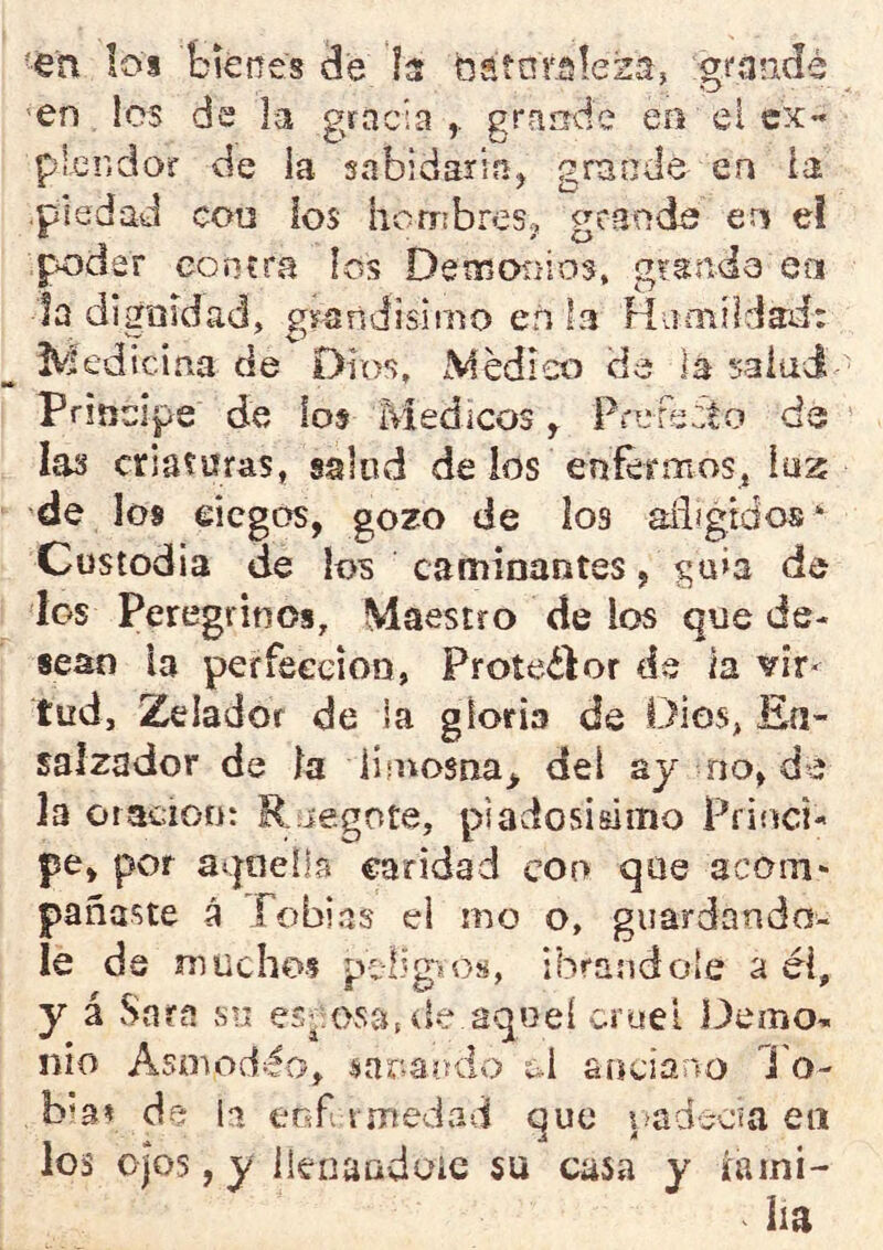 'en los bienes de b bátoraleza, grarAdé en les de la gracia,, grande eo el ex- plendof de la snbidaria, grande en la •piedad eoü ios hembreso nmede en el px^der coníra los Demoti-ios, glande en la digoidad, grandisimo en la Humildad: ^Medicina de Dios, Médico de la salad principe de lo$ Médicos, Pnjre:to de las criaturas, salud de ios enfermos, luz de los eicgos, gozo de los aíiígtdos* Custodia de los caminantes, ga>a de los Peregrinos, Maestro de los que de- sean la perfección, Proteéfor de la vir- tud, Zelador de ia gloria de Dios, Eia- salzador de ia limosna^ del aj no, de la oraciGD: Rjegote, piadosisimo Prifsei- pe, por aqoelb caridad coo que acom- pañaste á Tobías ei mo o, guardándo- le de muchos pvÜgjos, ibrandole a él, y á Sara su osa.de aqoel cruel idemo- nio Asoiodéo, íiar.aodo c-i anciano l'o- bÍ3í de ii eofi rmedad que ?.>adecia en los o|os, y Ikoaudoic su casa y lami- lla