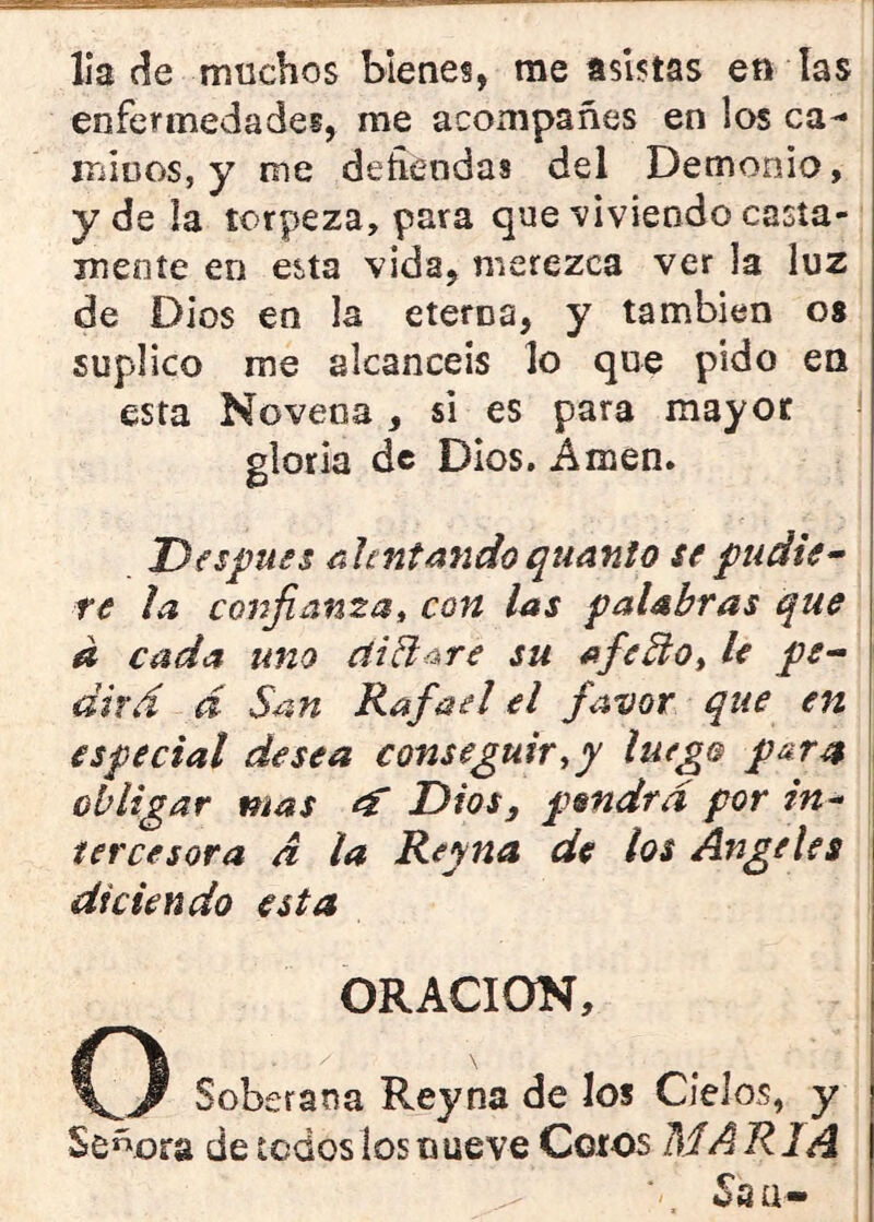 lia de muchos bienes, me asistas en las enfermedades, me acompañes en los ca-* mIDOS, y me defiendas del Demonio, y de la torpeza, para que ■viviendo casia- mente en esta vida, merezca ver la luz de Dios en la eterna, y también os suplico me alcancéis lo que pido en esta Novena , si es para mayor gloria de Dios. Amen. Después rJentando qtianio se pudie^ re la confianza^ con las palabras que d cada uno di daré su afedo, le pe^ dirá á San Rafael el favor que en especial desea conseguir^y luego para obligar mas ef Dios, pondrá por in-- iercesora d la Reyna de los Angeles diciendo esta ORACION, O Soberana Reyna de los Cielos, y Señora de todos los nueve Coros MARIA Ssa-