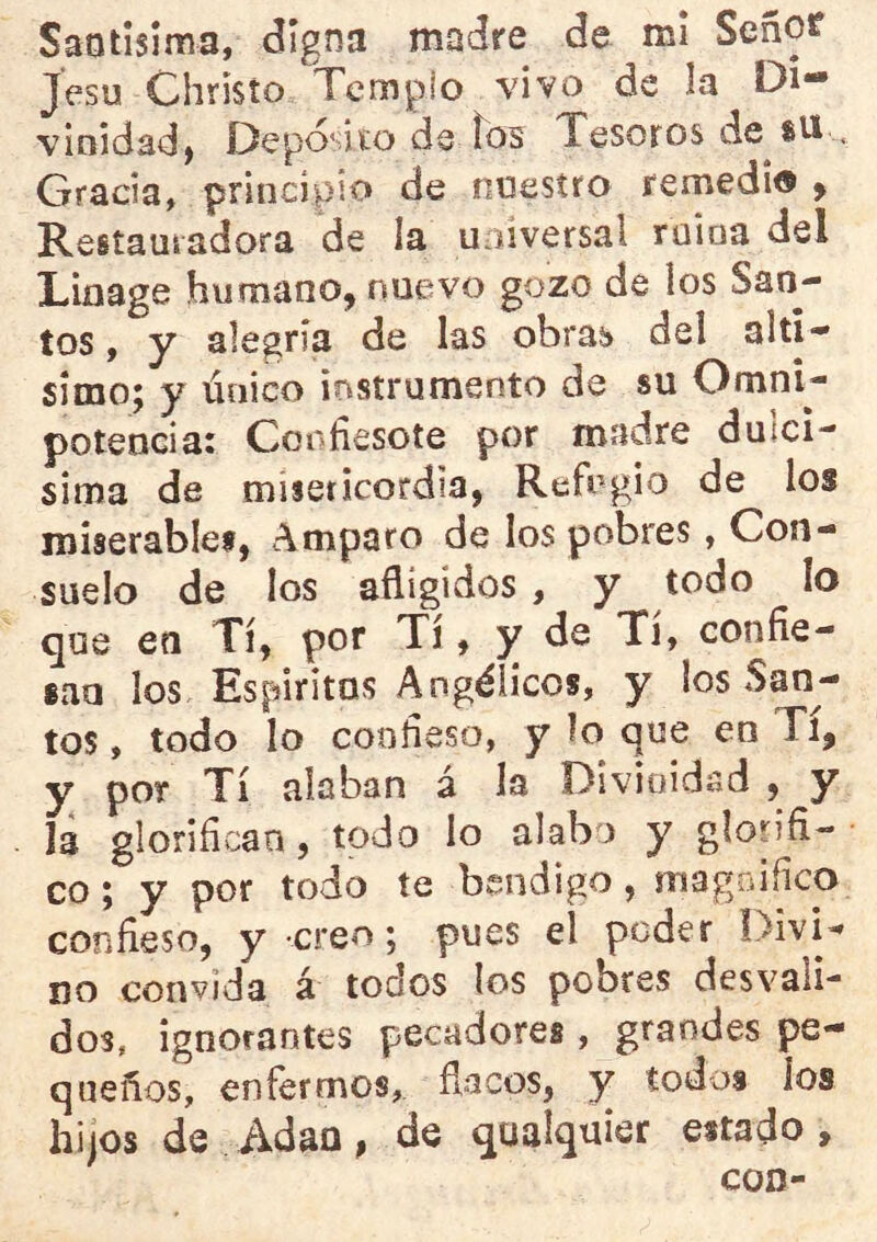 Saotisima, digna madre de mi Señof Jesu Chrisío Templo vivo de la Di- vinidadj Deposito de íos Tesoros de sU , Gracia, principio de nnesífo remedio ^ Restauradora de la universal mina del Linage humano, nuevo gozo de los San- tos , y alegría de las obras del altí- simo; y único instrumento de su Omni- potencia: Confiesote por madre dulcí- sima de misericordia, Refugio de los roiserablei, Amparo de los pobres, Con- suelo de los afligidos, y todo lo que en Tí, por Tí, y de Tí, confie- san los Espiritas Angélicos, y los San- tos , todo lo confieso, y lo que en Ti, y por Tí alaban á la Divinidad , y la glorifican, todo lo alabo y glorifi- co; y por todo te bendigo, magnifico confieso, y creo; pues el poder DivD no convida á todos los pobres desvali- dos, ignorantes pecadores , grandes pe- queños, enfermos, flacos, y todos los hijos de Adán, de qualquier estado.