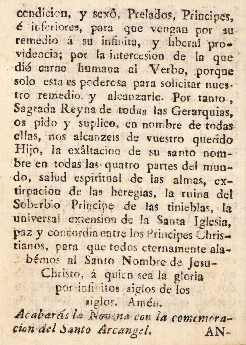 ccndícico, y se^ó, Píelaclo?, Principes, é ¡DÍeriores, para qoe veogaa por au reinedio a su infiíiiía, y bberai pro* videncia; por la intercesión de la que dÍ0 carne humaos al Verbo, porque solo esta es podercsa para solicitar núes* tro remedio, y alcanzarle. Por tanto . Sagrada Rey na de todas las Gerarquias, Os pido y suplico, en nombre de todas ellas, DOS alcanzeis de vuestro querido líi|0, la exaltación de su santo nom- bre en todas las-quatro partes del mun- do, salud espiritosl de las almas, ex- tirpación de las heregias, la ruiísa de! ScbtrbiO Priucipe de las tinieblas, la universal exteiision de la Santa Iglesia, paz y concordia entre los Principes Chris- liaoos, para que todos eternamente ala- béaos ai Santo Nombre de Jesu- Christo, á quien sea ¡a gloria por iud itos siglos de los siglos. AsT;é¿i. ^C&hitTílS CúH Í¿f Cfún del ÁrcangeL AN-