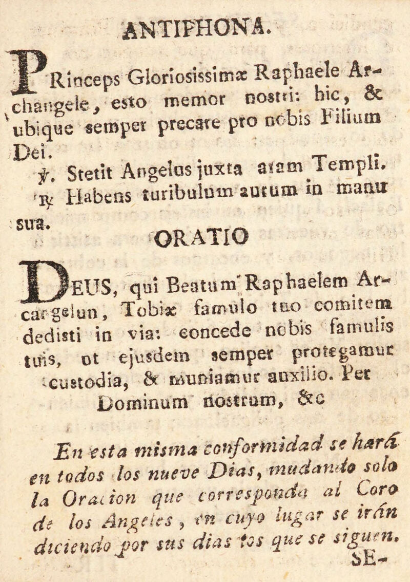 ANTIPHONA. a ^Riticeps Gloriosissimac Raphaele Ar- changele, esto memor Dosttn hic, 8c 'ubique seropet precare pro nr-bis íiliiim Dei. . _ f, Stetit Angelas juxta a^sm iempli. Habeos turibulum auium ia maair OR ATíO (eUS, qm Beatum'Rspbaelem Ar- ^f-geiyn, Tobiac faíniiio tac coiiiiíerm dedisti íq vía: eoncede nobis famubs tuis, ot ejusdem serapev protegainisc ^custodia, ^ muDÍatíiu!: aoxiiio. Per ■ Dominum líostrom, 6íc En €sta misma conformidad se hárS en todos los nueve Dias, mudando sola la Oración que corresponda ai Coro de los Angeles, en cuyo lugar se irán diciendo j}Qr sus dias tos que se siguen, bE-