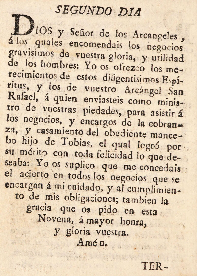 D, SEGUNDO DIA ^ IOS y Señor de ios Arcanceles , a los quales encomendáis los negocios gravísimos de vuestra gloria, y utilidad de los hombres: Yo os ofrezco los me- recimientos de estos diíigentisimos Espí- ' Arcángel San Katael, a quien enviasteis como minis- tro de vuestras piedades, para asistirá los negocios,^ y encargos de Ja cobran- 23, y casamento del obediente mance- bo Iiijo de Tobías, el qual logro por su mérito con toda felicidad lo que de- seaba:^ Yo os suplico que me concedáis el acierto en todos los negocios que se encargan á mi cuidado, y al cumplimien- to de mis obligaciones; también la gracia que os pido en esta Novena, á mayor honra, y gloria vuestra. Amé o. TER^