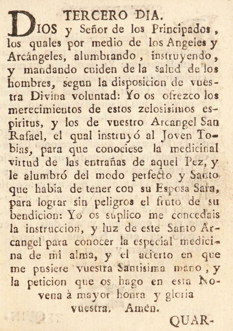 TERCERO OIA. _ ^lOS y Señor de los Frindpsdoi , los qnales por medio de los Atigeíes y Arcángeles, alumbrando, instruyendo, y mandando cuiden de la salud de los hombres, según la disposición de vues- tra Divina voluntad: Yo os ofrezco ios merecimientos de estos zelosisiinos es- piritus, y los de vuestro Arcángel San Rafael, el qual instruyó al Joven To- bías, para que conociese la medicinal virtud de las entrañas de aquel Pez, y le alumbró dei modo petfedo y Santo que había de tener coq su Esposa Safa, para lograr siti peligros el froto de su beodicioo: Yo os suplico me concedáis la instrucción, y luz de este Santo Ar- cángel para conocer la especial medici» na de mi alma, y el acierto en que me pusiere vuestra Samisiir.a mano , y la petición que os hago en esta No- vena á may'or honra y glciia vuestra, Amén- QUAR-